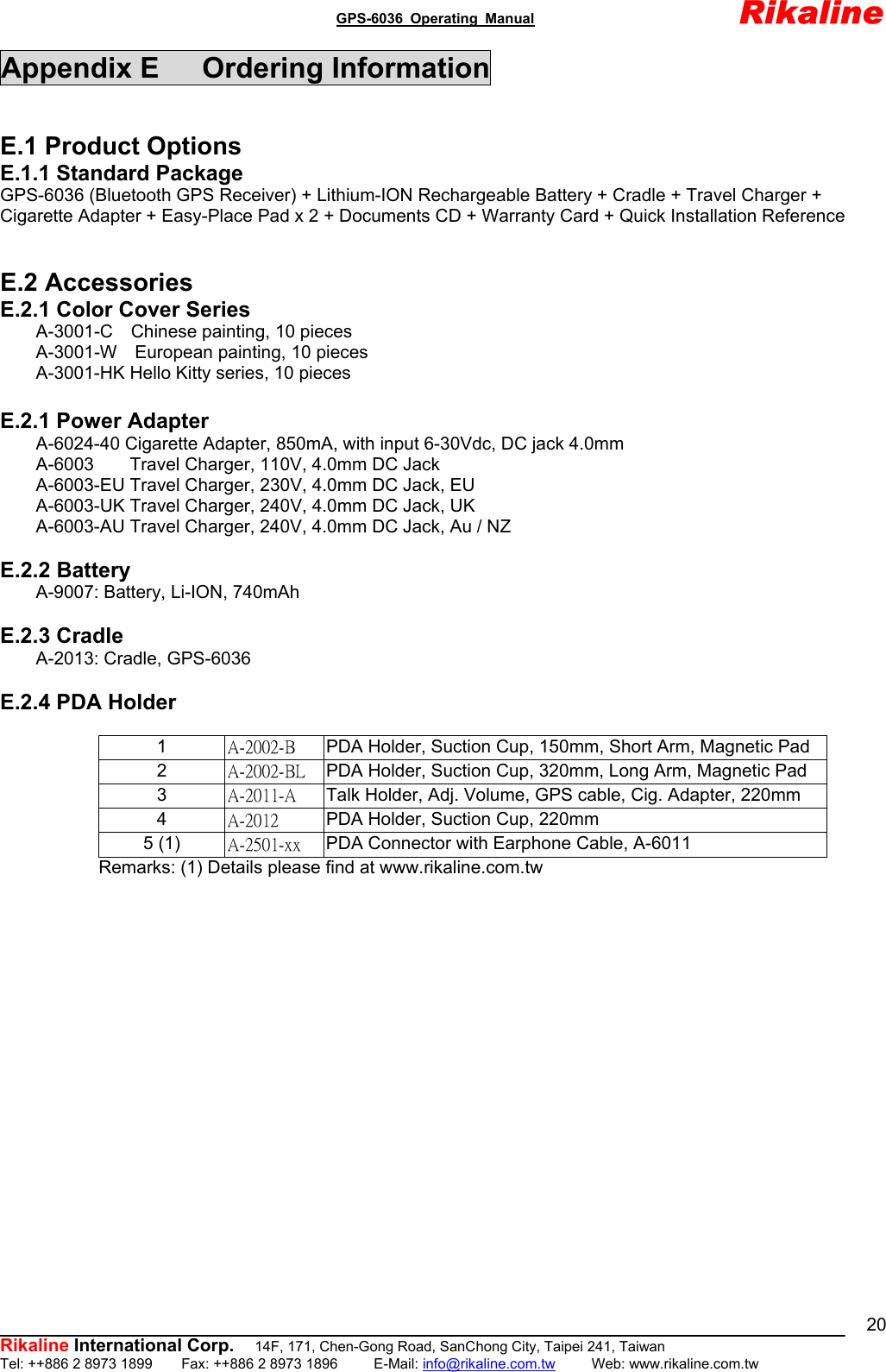                                               GPS-6036 Operating Manual                       Rikaline          Rikaline International Corp.  14F, 171, Chen-Gong Road, SanChong City, Taipei 241, Taiwan Tel: ++886 2 8973 1899    Fax: ++886 2 8973 1896     E-Mail: info@rikaline.com.tw     Web: www.rikaline.com.tw 20Appendix E   Ordering Information  E.1 Product Options E.1.1 Standard Package GPS-6036 (Bluetooth GPS Receiver) + Lithium-ION Rechargeable Battery + Cradle + Travel Charger + Cigarette Adapter + Easy-Place Pad x 2 + Documents CD + Warranty Card + Quick Installation Reference   E.2 Accessories E.2.1 Color Cover Series     A-3001-C  Chinese painting, 10 pieces     A-3001-W  European painting, 10 pieces         A-3001-HK Hello Kitty series, 10 pieces  E.2.1 Power Adapter         A-6024-40 Cigarette Adapter, 850mA, with input 6-30Vdc, DC jack 4.0mm     A-6003    Travel Charger, 110V, 4.0mm DC Jack         A-6003-EU Travel Charger, 230V, 4.0mm DC Jack, EU         A-6003-UK Travel Charger, 240V, 4.0mm DC Jack, UK         A-6003-AU Travel Charger, 240V, 4.0mm DC Jack, Au / NZ  E.2.2 Battery     A-9007: Battery, Li-ION, 740mAh  E.2.3 Cradle     A-2013: Cradle, GPS-6036  E.2.4 PDA Holder                 Remarks: (1) Details please find at www.rikaline.com.tw    1  A-2002-B  PDA Holder, Suction Cup, 150mm, Short Arm, Magnetic Pad 2  A-2002-BL  PDA Holder, Suction Cup, 320mm, Long Arm, Magnetic Pad 3  A-2011-A  Talk Holder, Adj. Volume, GPS cable, Cig. Adapter, 220mm 4  A-2012  PDA Holder, Suction Cup, 220mm 5 (1)  A-2501-xx  PDA Connector with Earphone Cable, A-6011 