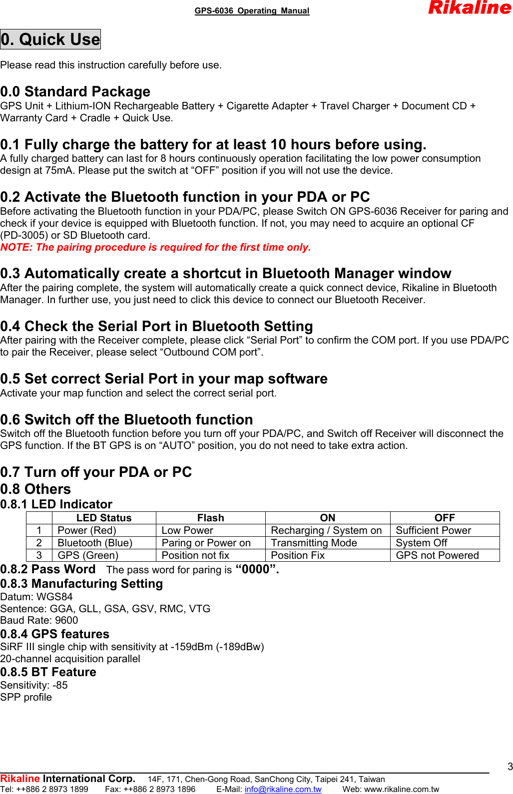                                               GPS-6036 Operating Manual                       Rikaline          Rikaline International Corp.  14F, 171, Chen-Gong Road, SanChong City, Taipei 241, Taiwan Tel: ++886 2 8973 1899    Fax: ++886 2 8973 1896     E-Mail: info@rikaline.com.tw     Web: www.rikaline.com.tw 30. Quick Use Please read this instruction carefully before use.  0.0 Standard Package GPS Unit + Lithium-ION Rechargeable Battery + Cigarette Adapter + Travel Charger + Document CD + Warranty Card + Cradle + Quick Use.  0.1 Fully charge the battery for at least 10 hours before using. A fully charged battery can last for 8 hours continuously operation facilitating the low power consumption design at 75mA. Please put the switch at “OFF” position if you will not use the device.  0.2 Activate the Bluetooth function in your PDA or PC Before activating the Bluetooth function in your PDA/PC, please Switch ON GPS-6036 Receiver for paring and check if your device is equipped with Bluetooth function. If not, you may need to acquire an optional CF (PD-3005) or SD Bluetooth card. NOTE: The pairing procedure is required for the first time only.  0.3 Automatically create a shortcut in Bluetooth Manager window After the pairing complete, the system will automatically create a quick connect device, Rikaline in Bluetooth Manager. In further use, you just need to click this device to connect our Bluetooth Receiver.  0.4 Check the Serial Port in Bluetooth Setting After pairing with the Receiver complete, please click “Serial Port” to confirm the COM port. If you use PDA/PC to pair the Receiver, please select “Outbound COM port”.  0.5 Set correct Serial Port in your map software Activate your map function and select the correct serial port.  0.6 Switch off the Bluetooth function Switch off the Bluetooth function before you turn off your PDA/PC, and Switch off Receiver will disconnect the GPS function. If the BT GPS is on “AUTO” position, you do not need to take extra action.  0.7 Turn off your PDA or PC 0.8 Others 0.8.1 LED Indicator  LED Status  Flash  ON  OFF 1  Power (Red)  Low Power  Recharging / System on  Sufficient Power 2  Bluetooth (Blue)  Paring or Power on  Transmitting Mode  System Off 3  GPS (Green)  Position not fix  Position Fix  GPS not Powered 0.8.2 Pass Word    The pass word for paring is “0000”. 0.8.3 Manufacturing Setting Datum: WGS84 Sentence: GGA, GLL, GSA, GSV, RMC, VTG Baud Rate: 9600 0.8.4 GPS features SiRF III single chip with sensitivity at -159dBm (-189dBw) 20-channel acquisition parallel 0.8.5 BT Feature Sensitivity: -85 SPP profile  