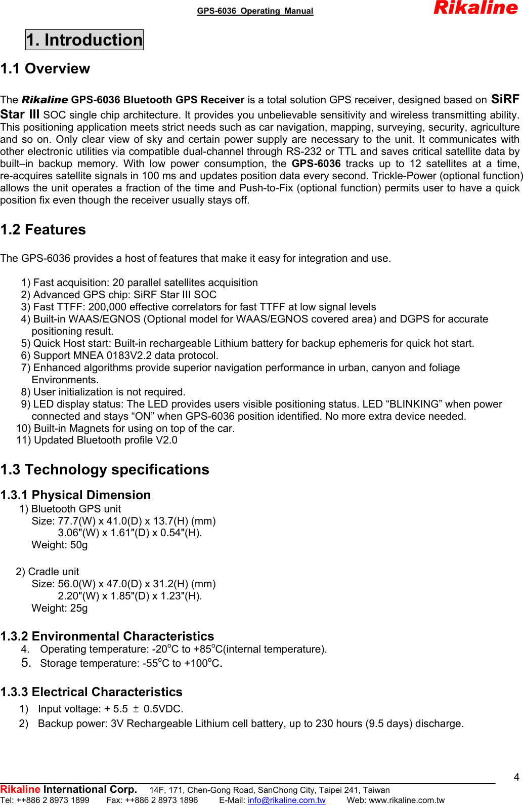                                               GPS-6036 Operating Manual                       Rikaline          Rikaline International Corp.  14F, 171, Chen-Gong Road, SanChong City, Taipei 241, Taiwan Tel: ++886 2 8973 1899    Fax: ++886 2 8973 1896     E-Mail: info@rikaline.com.tw     Web: www.rikaline.com.tw 41. Introduction 1.1 Overview  The Rikaline GPS-6036 Bluetooth GPS Receiver is a total solution GPS receiver, designed based on SiRF Star III SOC single chip architecture. It provides you unbelievable sensitivity and wireless transmitting ability. This positioning application meets strict needs such as car navigation, mapping, surveying, security, agriculture and so on. Only clear view of sky and certain power supply are necessary to the unit. It communicates with other electronic utilities via compatible dual-channel through RS-232 or TTL and saves critical satellite data by built–in backup memory. With low power consumption, the GPS-6036  tracks up to 12 satellites at a time, re-acquires satellite signals in 100 ms and updates position data every second. Trickle-Power (optional function) allows the unit operates a fraction of the time and Push-to-Fix (optional function) permits user to have a quick position fix even though the receiver usually stays off.  1.2 Features  The GPS-6036 provides a host of features that make it easy for integration and use.          1) Fast acquisition: 20 parallel satellites acquisition         2) Advanced GPS chip: SiRF Star III SOC         3) Fast TTFF: 200,000 effective correlators for fast TTFF at low signal levels         4) Built-in WAAS/EGNOS (Optional model for WAAS/EGNOS covered area) and DGPS for accurate   positioning result.         5) Quick Host start: Built-in rechargeable Lithium battery for backup ephemeris for quick hot start.         6) Support MNEA 0183V2.2 data protocol.         7) Enhanced algorithms provide superior navigation performance in urban, canyon and foliage   Environments.         8) User initialization is not required.         9) LED display status: The LED provides users visible positioning status. LED “BLINKING” when power   connected and stays “ON” when GPS-6036 position identified. No more extra device needed.       10) Built-in Magnets for using on top of the car.       11) Updated Bluetooth profile V2.0  1.3 Technology specifications  1.3.1 Physical Dimension 1) Bluetooth GPS unit         Size: 77.7(W) x 41.0(D) x 13.7(H) (mm)      3.06&quot;(W) x 1.61&quot;(D) x 0.54&quot;(H).      Weight: 50g     2) Cradle unit         Size: 56.0(W) x 47.0(D) x 31.2(H) (mm)      2.20&quot;(W) x 1.85&quot;(D) x 1.23&quot;(H).      Weight: 25g  1.3.2 Environmental Characteristics 4.  Operating temperature: -20oC to +85oC(internal temperature). 5.  Storage temperature: -55oC to +100oC.  1.3.3 Electrical Characteristics 1)  Input voltage: + 5.5 ± 0.5VDC. 2)  Backup power: 3V Rechargeable Lithium cell battery, up to 230 hours (9.5 days) discharge.  