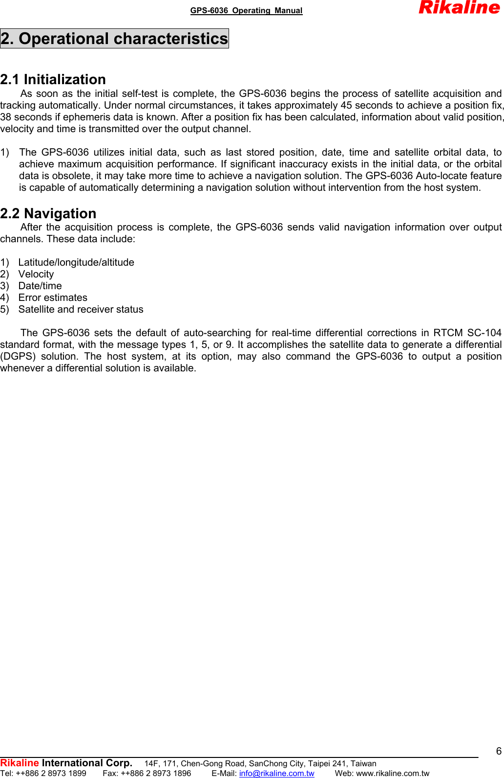                                               GPS-6036 Operating Manual                       Rikaline          Rikaline International Corp.  14F, 171, Chen-Gong Road, SanChong City, Taipei 241, Taiwan Tel: ++886 2 8973 1899    Fax: ++886 2 8973 1896     E-Mail: info@rikaline.com.tw     Web: www.rikaline.com.tw 62. Operational characteristics  2.1 Initialization As soon as the initial self-test is complete, the GPS-6036 begins the process of satellite acquisition and tracking automatically. Under normal circumstances, it takes approximately 45 seconds to achieve a position fix, 38 seconds if ephemeris data is known. After a position fix has been calculated, information about valid position, velocity and time is transmitted over the output channel.  1)  The GPS-6036 utilizes initial data, such as last stored position, date, time and satellite orbital data, to achieve maximum acquisition performance. If significant inaccuracy exists in the initial data, or the orbital data is obsolete, it may take more time to achieve a navigation solution. The GPS-6036 Auto-locate feature is capable of automatically determining a navigation solution without intervention from the host system.  2.2 Navigation After the acquisition process is complete, the GPS-6036 sends valid navigation information over output channels. These data include:  1) Latitude/longitude/altitude 2) Velocity 3) Date/time 4) Error estimates 5)  Satellite and receiver status  The GPS-6036 sets the default of auto-searching for real-time differential corrections in RTCM SC-104 standard format, with the message types 1, 5, or 9. It accomplishes the satellite data to generate a differential (DGPS) solution. The host system, at its option, may also command the GPS-6036 to output a position whenever a differential solution is available.   