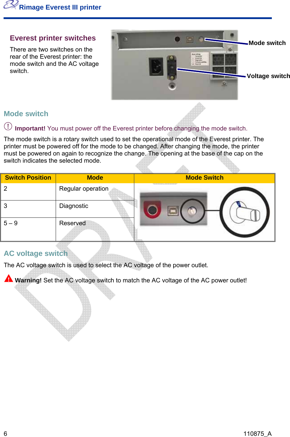 Rimage Everest III printer  6  110875_A Everest printer switches There are two switches on the rear of the Everest printer: the mode switch and the AC voltage switch.  Mode switch Voltage switch  Mode switch  - Important! You must power off the Everest printer before changing the mode switch. The mode switch is a rotary switch used to set the operational mode of the Everest printer. The printer must be powered off for the mode to be changed. After changing the mode, the printer must be powered on again to recognize the change. The opening at the base of the cap on the switch indicates the selected mode.  Switch Position  Mode  Mode Switch 2 Regular operation 3 Diagnostic 5 – 9  Reserved AC voltage switch  The AC voltage switch is used to select the AC voltage of the power outlet. nWarning! Set the AC voltage switch to match the AC voltage of the AC power outlet!  