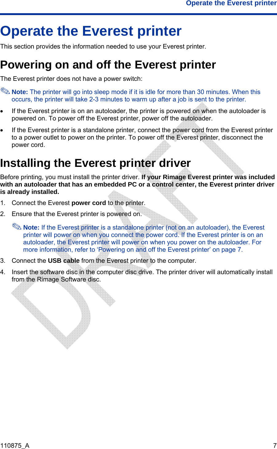  Operate the Everest printer  110875_A   7 Operate the Everest printer This section provides the information needed to use your Everest printer. Powering on and off the Everest printer The Everest printer does not have a power switch:  Note: The printer will go into sleep mode if it is idle for more than 30 minutes. When this occurs, the printer will take 2-3 minutes to warm up after a job is sent to the printer.  •  If the Everest printer is on an autoloader, the printer is powered on when the autoloader is powered on. To power off the Everest printer, power off the autoloader. •  If the Everest printer is a standalone printer, connect the power cord from the Everest printer to a power outlet to power on the printer. To power off the Everest printer, disconnect the power cord. Installing the Everest printer driver  Before printing, you must install the printer driver. If your Rimage Everest printer was included with an autoloader that has an embedded PC or a control center, the Everest printer driver is already installed. 1.  Connect the Everest power cord to the printer. 2.  Ensure that the Everest printer is powered on.  Note: If the Everest printer is a standalone printer (not on an autoloader), the Everest printer will power on when you connect the power cord. If the Everest printer is on an autoloader, the Everest printer will power on when you power on the autoloader. For more information, refer to ‘Powering on and off the Everest printer’ on page 7. 3. Connect the USB cable from the Everest printer to the computer. 4.  Insert the software disc in the computer disc drive. The printer driver will automatically install from the Rimage Software disc. 