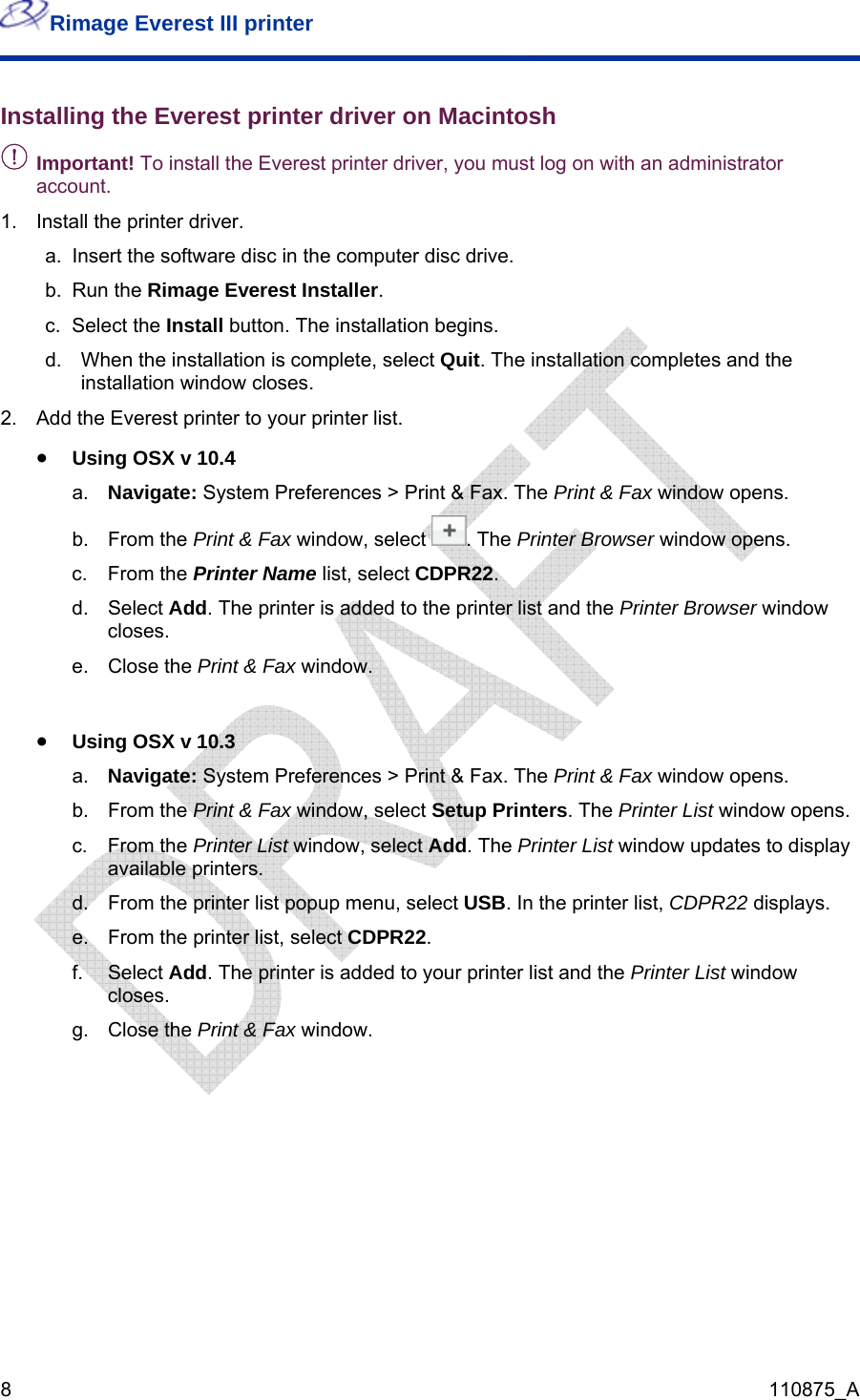 Rimage Everest III printer  8  110875_A Installing the Everest printer driver on Macintosh - Important! To install the Everest printer driver, you must log on with an administrator account. 1.  Install the printer driver. a.  Insert the software disc in the computer disc drive. b. Run the Rimage Everest Installer. c. Select the Install button. The installation begins. d.  When the installation is complete, select Quit. The installation completes and the installation window closes. 2.  Add the Everest printer to your printer list. • Using OSX v 10.4 a.  Navigate: System Preferences &gt; Print &amp; Fax. The Print &amp; Fax window opens. b. From the Print &amp; Fax window, select  . The Printer Browser window opens. c. From the Printer Name list, select CDPR22.  d. Select Add. The printer is added to the printer list and the Printer Browser window closes.  e. Close the Print &amp; Fax window.  • Using OSX v 10.3 a.  Navigate: System Preferences &gt; Print &amp; Fax. The Print &amp; Fax window opens. b. From the Print &amp; Fax window, select Setup Printers. The Printer List window opens. c. From the Printer List window, select Add. The Printer List window updates to display available printers. d.  From the printer list popup menu, select USB. In the printer list, CDPR22 displays. e.  From the printer list, select CDPR22.  f. Select Add. The printer is added to your printer list and the Printer List window closes. g. Close the Print &amp; Fax window.    