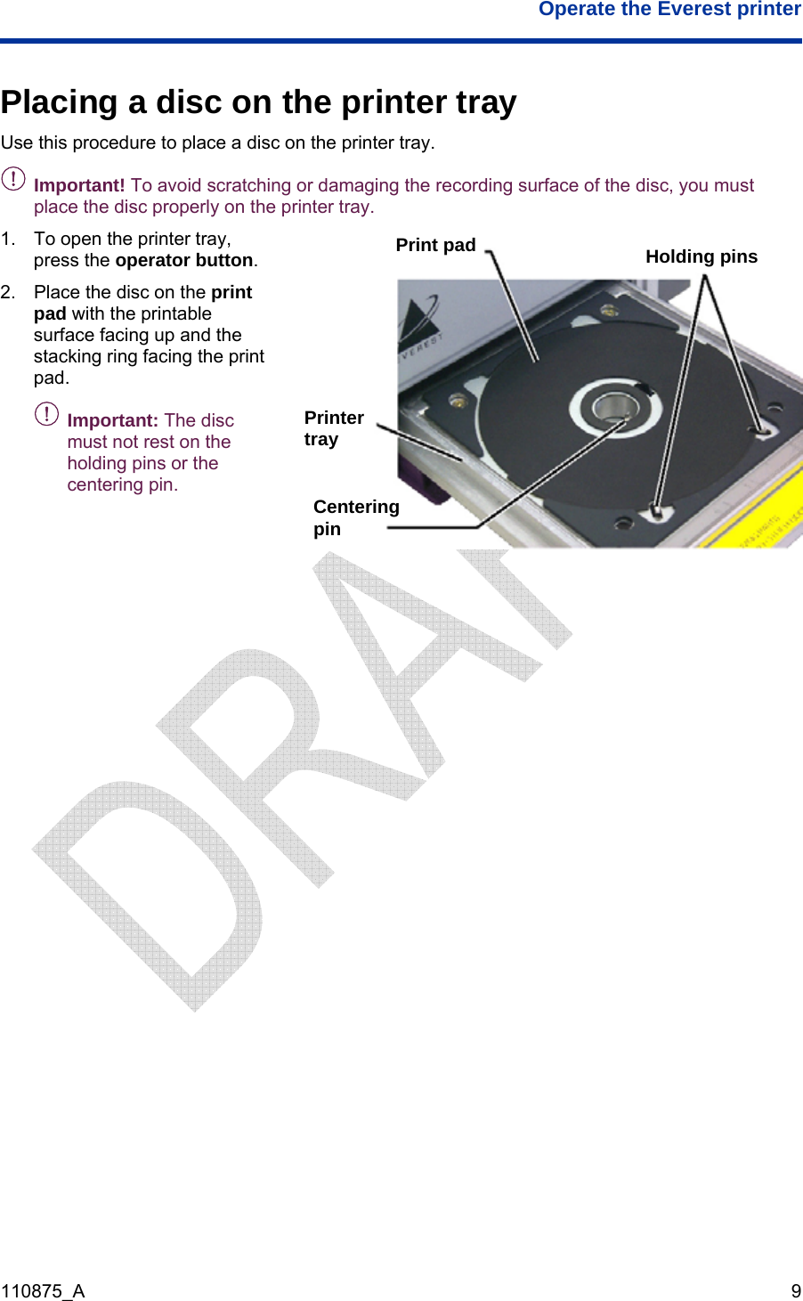  Operate the Everest printer  110875_A   9  Placing a disc on the printer tray Use this procedure to place a disc on the printer tray. - Important! To avoid scratching or damaging the recording surface of the disc, you must place the disc properly on the printer tray. 1.  To open the printer tray, press the operator button. 2.  Place the disc on the print pad with the printable surface facing up and the stacking ring facing the print pad.  -Important: The disc must not rest on the holding pins or the centering pin. Print pad  Holding pins Printer tray Centering pin   