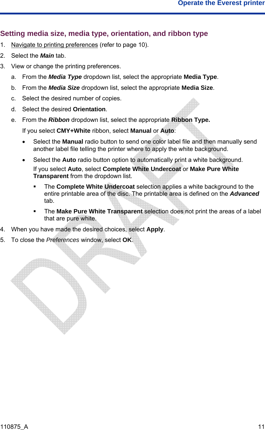  Operate the Everest printer  110875_A   11 Setting media size, media type, orientation, and ribbon type 1.  Navigate to printing preferences (refer to page 10). 2. Select the Main tab. 3.  View or change the printing preferences. a. From the Media Type dropdown list, select the appropriate Media Type. b. From the Media Size dropdown list, select the appropriate Media Size.  c.  Select the desired number of copies. d.  Select the desired Orientation. e. From the Ribbon dropdown list, select the appropriate Ribbon Type. If you select CMY+White ribbon, select Manual or Auto: • Select the Manual radio button to send one color label file and then manually send another label file telling the printer where to apply the white background.  • Select the Auto radio button option to automatically print a white background.   If you select Auto, select Complete White Undercoat or Make Pure White Transparent from the dropdown list.   The Complete White Undercoat selection applies a white background to the entire printable area of the disc. The printable area is defined on the Advanced tab.   The Make Pure White Transparent selection does not print the areas of a label that are pure white.   4.  When you have made the desired choices, select Apply. 5.  To close the Preferences window, select OK. 