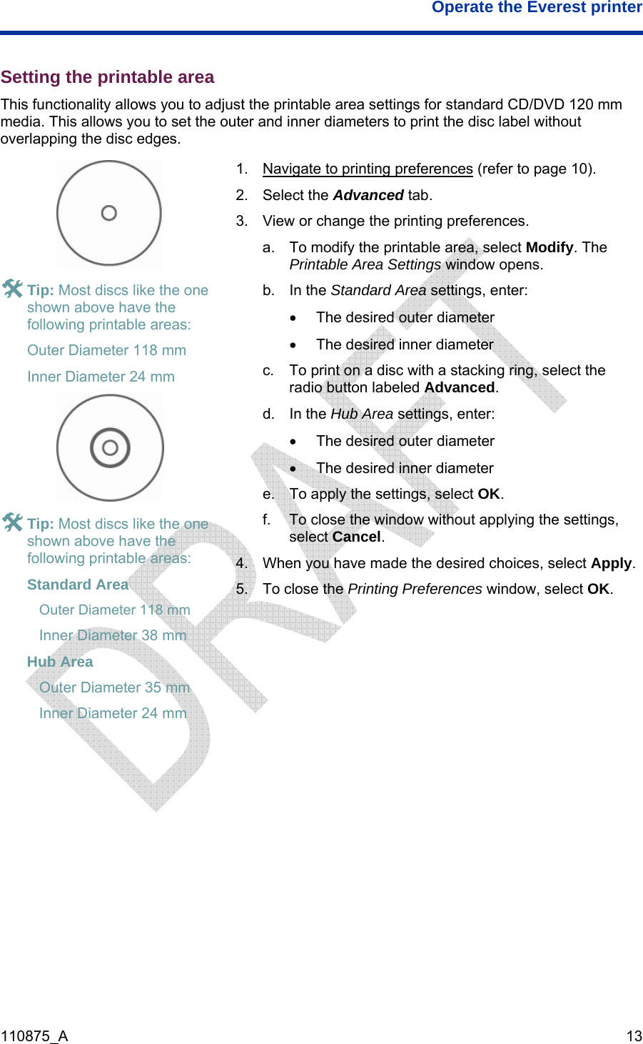  Operate the Everest printer  110875_A   13 Setting the printable area This functionality allows you to adjust the printable area settings for standard CD/DVD 120 mm media. This allows you to set the outer and inner diameters to print the disc label without overlapping the disc edges.  # Tip: Most discs like the one shown above have the following printable areas:  Outer Diameter 118 mm Inner Diameter 24 mm  # Tip: Most discs like the one shown above have the following printable areas: Standard Area  Outer Diameter 118 mm Inner Diameter 38 mm Hub Area  Outer Diameter 35 mm Inner Diameter 24 mm 1.  Navigate to printing preferences (refer to page 10). 2. Select the Advanced tab. 3.  View or change the printing preferences. a.  To modify the printable area, select Modify. The Printable Area Settings window opens. b. In the Standard Area settings, enter: •  The desired outer diameter •  The desired inner diameter c.  To print on a disc with a stacking ring, select the radio button labeled Advanced.  d. In the Hub Area settings, enter: •  The desired outer diameter •  The desired inner diameter e.  To apply the settings, select OK. f.  To close the window without applying the settings, select Cancel. 4.  When you have made the desired choices, select Apply. 5.  To close the Printing Preferences window, select OK.   