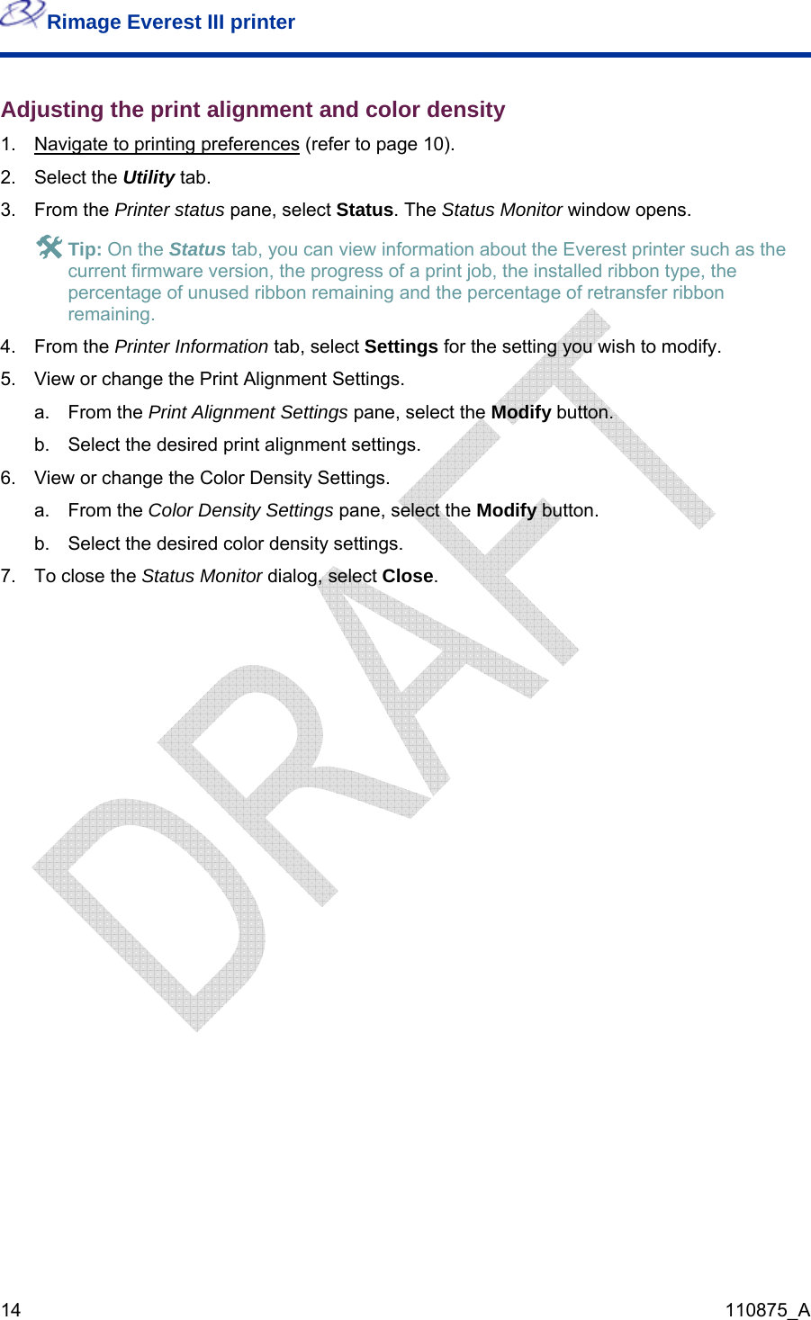 Rimage Everest III printer  14  110875_A Adjusting the print alignment and color density 1.  Navigate to printing preferences (refer to page 10). 2. Select the Utility tab. 3. From the Printer status pane, select Status. The Status Monitor window opens. # Tip: On the Status tab, you can view information about the Everest printer such as the current firmware version, the progress of a print job, the installed ribbon type, the percentage of unused ribbon remaining and the percentage of retransfer ribbon remaining. 4. From the Printer Information tab, select Settings for the setting you wish to modify. 5.  View or change the Print Alignment Settings. a. From the Print Alignment Settings pane, select the Modify button. b.  Select the desired print alignment settings. 6.  View or change the Color Density Settings. a. From the Color Density Settings pane, select the Modify button. b.  Select the desired color density settings. 7.  To close the Status Monitor dialog, select Close. 