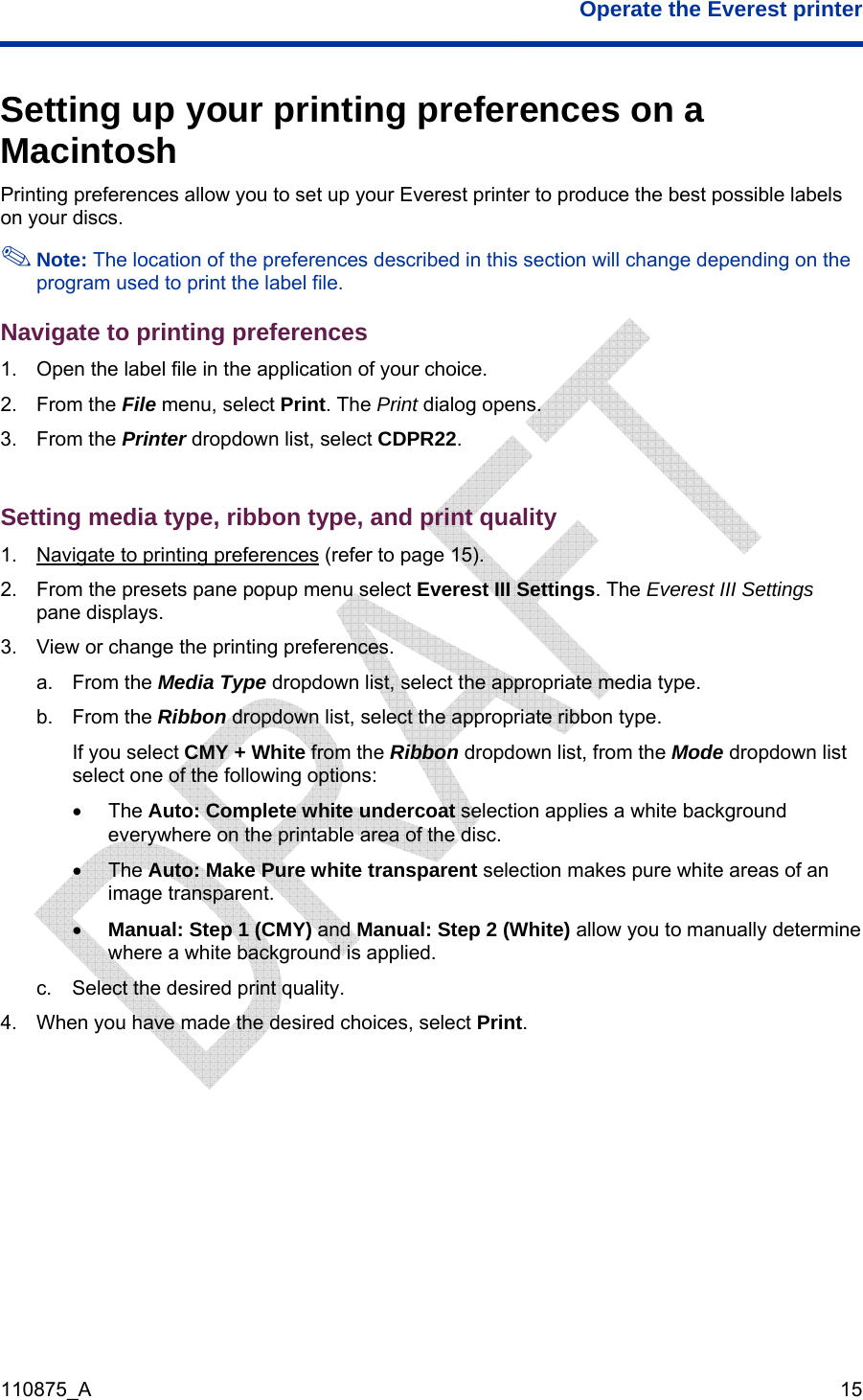  Operate the Everest printer  110875_A   15 Setting up your printing preferences on a Macintosh Printing preferences allow you to set up your Everest printer to produce the best possible labels on your discs.   Note: The location of the preferences described in this section will change depending on the program used to print the label file. Navigate to printing preferences 1.  Open the label file in the application of your choice. 2. From the File menu, select Print. The Print dialog opens. 3. From the Printer dropdown list, select CDPR22.  Setting media type, ribbon type, and print quality 1.  Navigate to printing preferences (refer to page 15). 2.  From the presets pane popup menu select Everest III Settings. The Everest III Settings pane displays. 3.  View or change the printing preferences. a. From the Media Type dropdown list, select the appropriate media type. b. From the Ribbon dropdown list, select the appropriate ribbon type. If you select CMY + White from the Ribbon dropdown list, from the Mode dropdown list select one of the following options: • The Auto: Complete white undercoat selection applies a white background everywhere on the printable area of the disc.  • The Auto: Make Pure white transparent selection makes pure white areas of an image transparent.  • Manual: Step 1 (CMY) and Manual: Step 2 (White) allow you to manually determine where a white background is applied. c.  Select the desired print quality. 4.  When you have made the desired choices, select Print.   