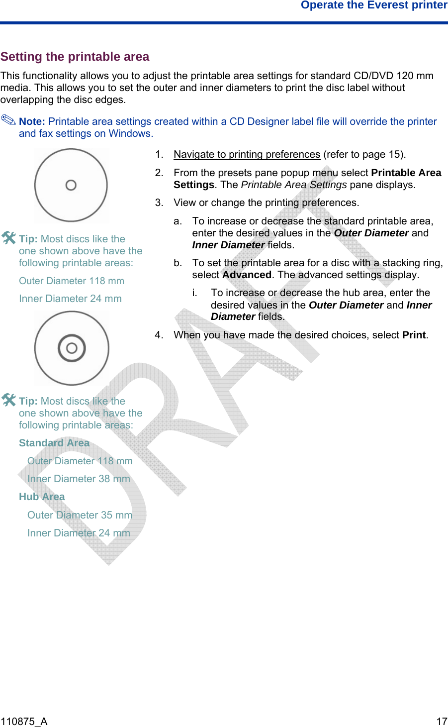  Operate the Everest printer  110875_A   17 Setting the printable area This functionality allows you to adjust the printable area settings for standard CD/DVD 120 mm media. This allows you to set the outer and inner diameters to print the disc label without overlapping the disc edges.  Note: Printable area settings created within a CD Designer label file will override the printer and fax settings on Windows.  # Tip: Most discs like the one shown above have the following printable areas:  Outer Diameter 118 mm Inner Diameter 24 mm  1.  Navigate to printing preferences (refer to page 15). 2.  From the presets pane popup menu select Printable Area Settings. The Printable Area Settings pane displays. 3.  View or change the printing preferences. a.  To increase or decrease the standard printable area, enter the desired values in the Outer Diameter and Inner Diameter fields. b.  To set the printable area for a disc with a stacking ring, select Advanced. The advanced settings display. i.  To increase or decrease the hub area, enter the desired values in the Outer Diameter and Inner Diameter fields. 4.  When you have made the desired choices, select Print.  # areas: Seter 38 mm HInner Diameter 24 mm  Tip: Most discs like the one shown above have the following printabletandard Area  Outer Diameter 118 mm Inner Diamub Area  Outer Diameter 35 mm    