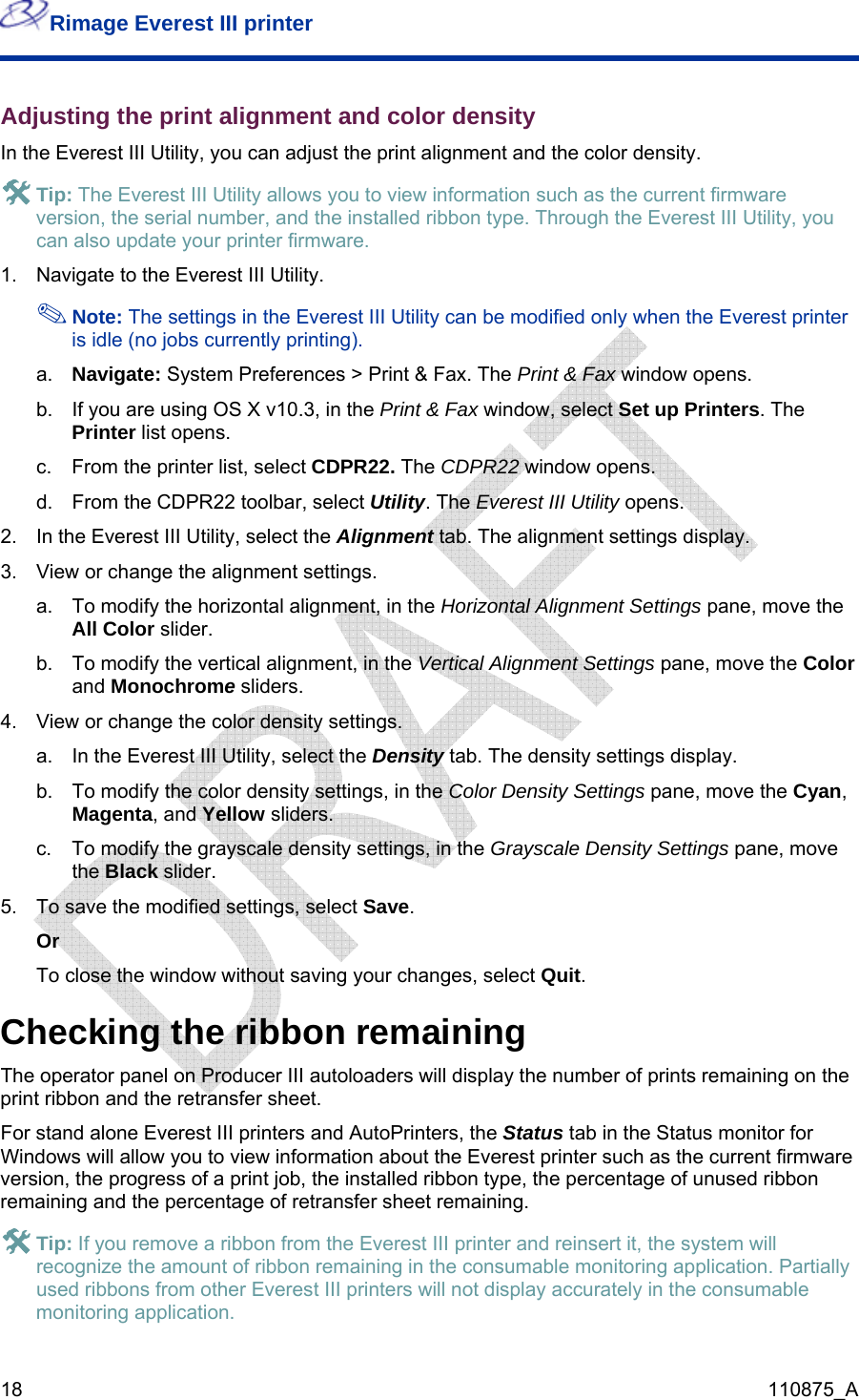 Rimage Everest III printer  18  110875_A #ally  Everest III printers will not display accurately in the consumable monitoring application. Adjusting the print alignment and color density In the Everest III Utility, you can adjust the print alignment and the color density.  # Tip: The Everest III Utility allows you to view information such as the current firmware version, the serial number, and the installed ribbon type. Through the Everest III Utility, you can also update your printer firmware. 1.  Navigate to the Everest III Utility.  Note: The settings in the Everest III Utility can be modified only when the Everest printer is idle (no jobs currently printing). a.  Navigate: System Preferences &gt; Print &amp; Fax. The Print &amp; Fax window opens. b.  If you are using OS X v10.3, in the Print &amp; Fax window, select Set up Printers. The Printer list opens. c.  From the printer list, select CDPR22. The CDPR22 window opens.  d.  From the CDPR22 toolbar, select Utility. The Everest III Utility opens. 2.  In the Everest III Utility, select the Alignment tab. The alignment settings display. 3.  View or change the alignment settings. a.  To modify the horizontal alignment, in the Horizontal Alignment Settings pane, move the All Color slider. b.  To modify the vertical alignment, in the Vertical Alignment Settings pane, move the Color and Monochrome sliders. 4.  View or change the color density settings. a.  In the Everest III Utility, select the Density tab. The density settings display. b.  To modify the color density settings, in the Color Density Settings pane, move the Cyan, Magenta, and Yellow sliders. c.  To modify the grayscale density settings, in the Grayscale Density Settings pane, move the Black slider. 5.  To save the modified settings, select Save. Or To close the window without saving your changes, select Quit. Checking the ribbon remaining The operator panel on Producer III autoloaders will display the number of prints remaining on the print ribbon and the retransfer sheet. For stand alone Everest III printers and AutoPrinters, the Status tab in the Status monitor for Windows will allow you to view information about the Everest printer such as the current firmware version, the progress of a print job, the installed ribbon type, the percentage of unused ribbon remaining and the percentage of retransfer sheet remaining.  Tip: If you remove a ribbon from the Everest III printer and reinsert it, the system will recognize the amount of ribbon remaining in the consumable monitoring application. Partiused ribbons from other