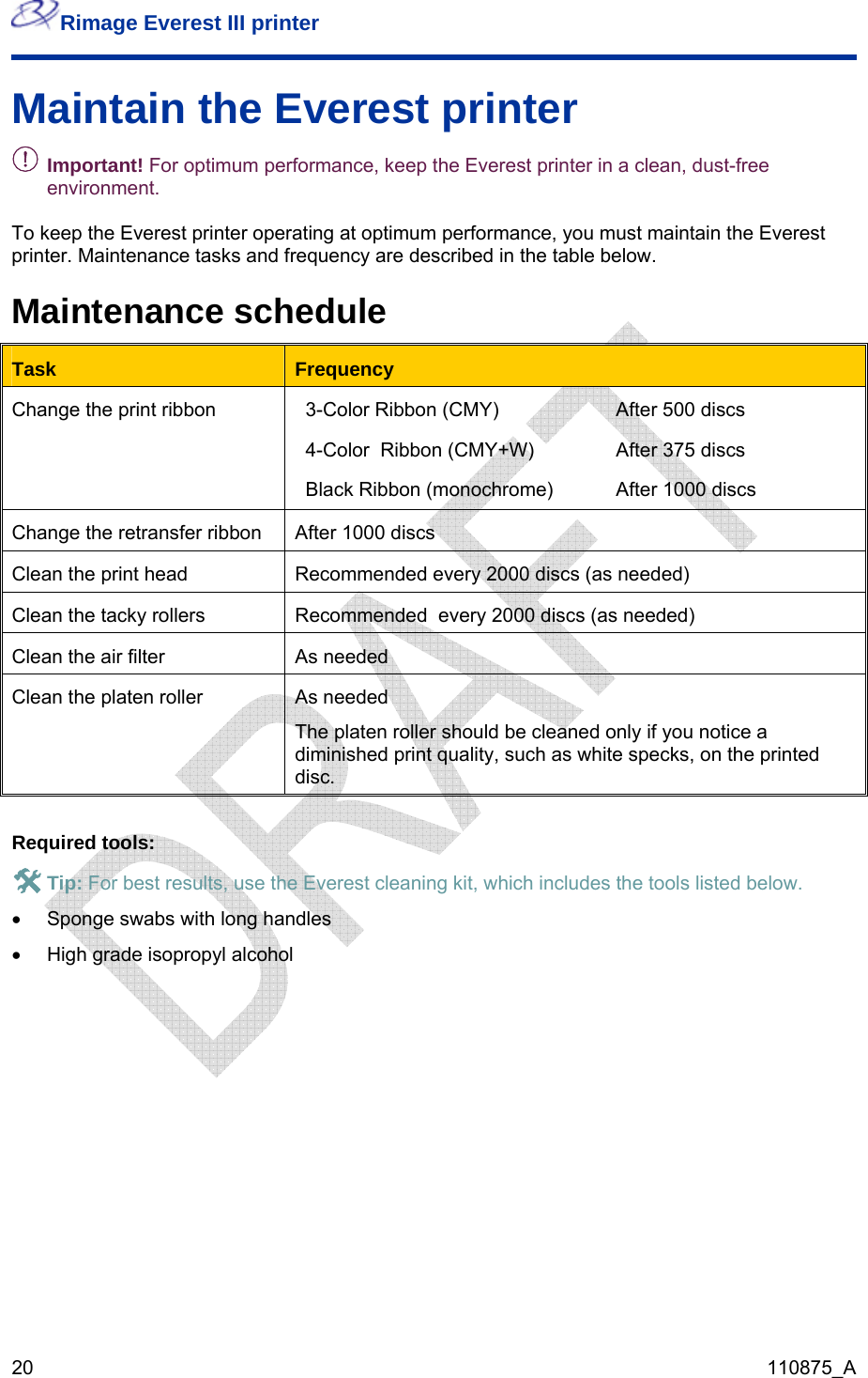 Rimage Everest III printer  20  110875_A Maintain the Everest printer - Important! For optimum performance, keep the Everest printer in a clean, dust-free environment.  To keep the Everest printer operating at optimum performance, you must maintain the Everest printer. Maintenance tasks and frequency are described in the table below. Maintenance schedule Task  Frequency Change the print ribbon  3-Color Ribbon (CMY)  After 500 discs 4-Color  Ribbon (CMY+W)  After 375 discs Black Ribbon (monochrome)  After 1000 discs  Change the retransfer ribbon  After 1000 discs Clean the print head  Recommended every 2000 discs (as needed) Clean the tacky rollers  Recommended  every 2000 discs (as needed) Clean the air filter  As needed Clean the platen roller  As needed The platen roller should be cleaned only if you notice a diminished print quality, such as white specks, on the printed disc.  Required tools: # Tip: For best results, use the Everest cleaning kit, which includes the tools listed below. •  Sponge swabs with long handles •  High grade isopropyl alcohol    