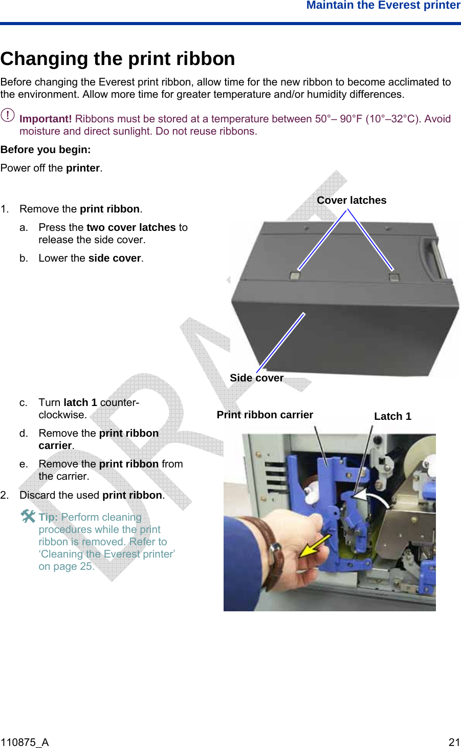  Maintain the Everest printer  110875_A   21 Changing the print ribbon Before changing the Everest print ribbon, allow time for the new ribbon to become acclimated to the environment. Allow more time for greater temperature and/or humidity differences. - Important! Ribbons must be stored at a temperature between 50°– 90°F (10°–32°C). Avoid moisture and direct sunlight. Do not reuse ribbons. Before you begin: Power off the printer.  1. Remove the print ribbon. a. Press the two cover latches to release the side cover. b. Lower the side cover.        c. Turn latch 1 counter-clockwise. d. Remove the print ribbon carrier. e. Remove the print ribbon from the carrier. 2.  Discard the used print ribbon. # Tip: Perform cleaning procedures while the print ribbon is removed. Refer to ‘Cleaning the Everest printer’ on page 25.   Cover latches Side cover Latch 1 Print ribbon carrier  