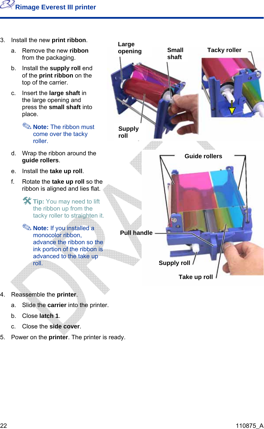 Rimage Everest III printer  22  110875_A  3.  Install the new print ribbon. a. Remove the new ribbon from the packaging. b. Install the supply roll end of the print ribbon on the top of the carrier.  c. Insert the large shaft in the large opening and press the small shaft into place.  Note: The ribbon must come over the tacky roller.  d.  Wrap the ribbon around the guide rollers. e. Install the take up roll. f. Rotate the take up roll so the ribbon is aligned and lies flat. # Tip: You may need to lift the ribbon up from the tacky roller to straighten it. Large openingSmall shaft Tacky roller Supply rollGuide rollers d a  nced to the take up roll.   Note: If you installemonocolor ribbon, advance the ribbon so the ink portion of the ribbon isadvaPull handle Supply roll Take up roll 4. Reassemble the printer. a. Slide the carrier into the printer. b. Close latch 1. c. Close the side cover. 5.  Power on the printer. The printer is ready.  