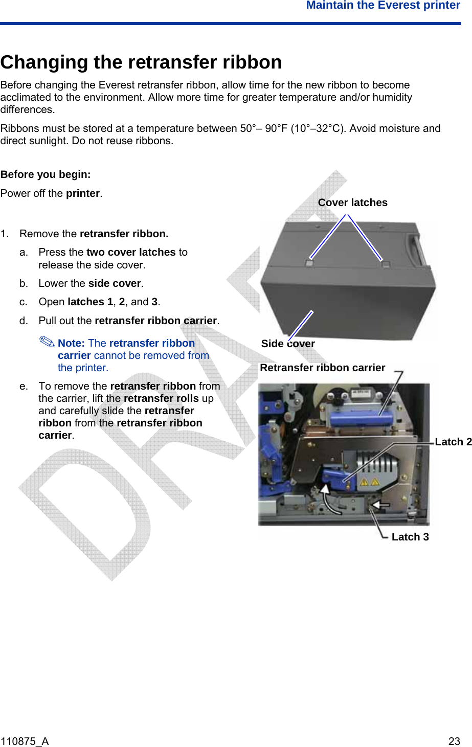  Maintain the Everest printer  110875_A   23 Changing the retransfer ribbon Before changing the Everest retransfer ribbon, allow time for the new ribbon to become acclimated to the environment. Allow more time for greater temperature and/or humidity differences. Ribbons must be stored at a temperature between 50°– 90°F (10°–32°C). Avoid moisture and direct sunlight. Do not reuse ribbons.  Before you begin: Power off the printer.   1. Remove the retransfer ribbon. a. Press the two cover latches to release the side cover. b. Lower the side cover.  c. Open latches 1, 2, and 3. d.  Pull out the retransfer ribbon carrier.  Note: The retransfer ribbon carrier cannot be removed from the printer. e.  To remove the retransfer ribbon from the carrier, lift the retransfer rolls up and carefully slide the retransfer ribbon from the retransfer ribbon carrier.  Cover latches Side cover Retransfer ribbon carrier Latch 2 Latch 3 