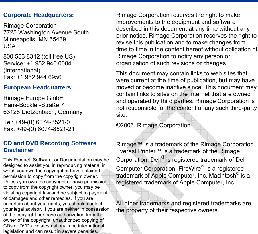    Corporate Headquarters: Rimage Corporation 7725 Washington Avenue South Minneapolis, MN 55439 USA 800 553 8312 (toll free US) Service: +1 952 946 0004 (International) Fax: +1 952 944 6956 European Headquarters: Rimage Europe GmbH Hans-Böckler-Straße 7 63128 Dietzenbach, Germany Tel: +49-(0) 6074-8521-0 Fax: +49-(0) 6074-8521-21 CD and DVD Recording Software Disclaimer This Product, Software, or Documentation may be designed to assist you in reproducing material in which you own the copyright or have obtained permission to copy from the copyright owner. Unless you own the copyright or have permission to copy from the copyright owner, you may be violating copyright law and be subject to payment of damages and other remedies. If you are uncertain about your rights, you should contact your legal advisor. If you are neither in possession of the copyright nor have authorization from the owner of the copyright, unauthorized copying of CDs or DVDs violates national and international legislation and can result in severe penalties. Rimage Corporation reserves the right to make improvements to the equipment and software described in this document at any time without any prior notice. Rimage Corporation reserves the right to revise this publication and to make changes from time to time in the content hereof without obligation of Rimage Corporation to notify any person or organization of such revisions or changes. This document may contain links to web sites that were current at the time of publication, but may have moved or become inactive since. This document may contain links to sites on the Internet that are owned and operated by third parties. Rimage Corporation is not responsible for the content of any such third-party site. ©2006, Rimage Corporation  Rimage™ is a trademark of the Rimage Corporation. Everest Printer™ is a trademark of the Rimage Corporation. Dell® is registered trademark of Dell Computer Corporation. FireWire® is a registered trademark of Apple Computer, Inc. Macintosh® is a registered trademark of Apple Computer, Inc.  All other trademarks and registered trademarks are the property of their respective owners.  