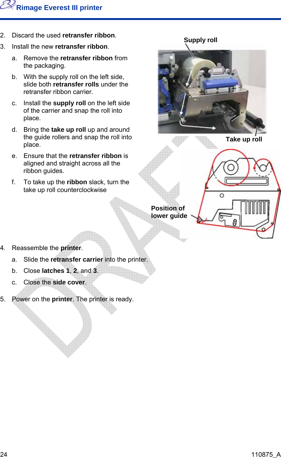 Rimage Everest III printer  24  110875_A  2.  Discard the used retransfer ribbon. 3.  Install the new retransfer ribbon. a. Remove the retransfer ribbon from the packaging. b.  With the supply roll on the left side, slide both retransfer rolls under the retransfer ribbon carrier.  c. Install the supply roll on the left side of the carrier and snap the roll into place. d. Bring the take up roll up and around the guide rollers and snap the roll into place. e.  Ensure that the retransfer ribbon is aligned and straight across all the ribbon guides. f.  To take up the ribbon slack, turn the take up roll counterclockwise Supply rollTake up roll  Position of lower guide 4. Reassemble the printer. a. Slide the retransfer carrier into the printer. b. Close latches 1, 2, and 3.  c. Close the side cover.  5.  Power on the printer. The printer is ready.  