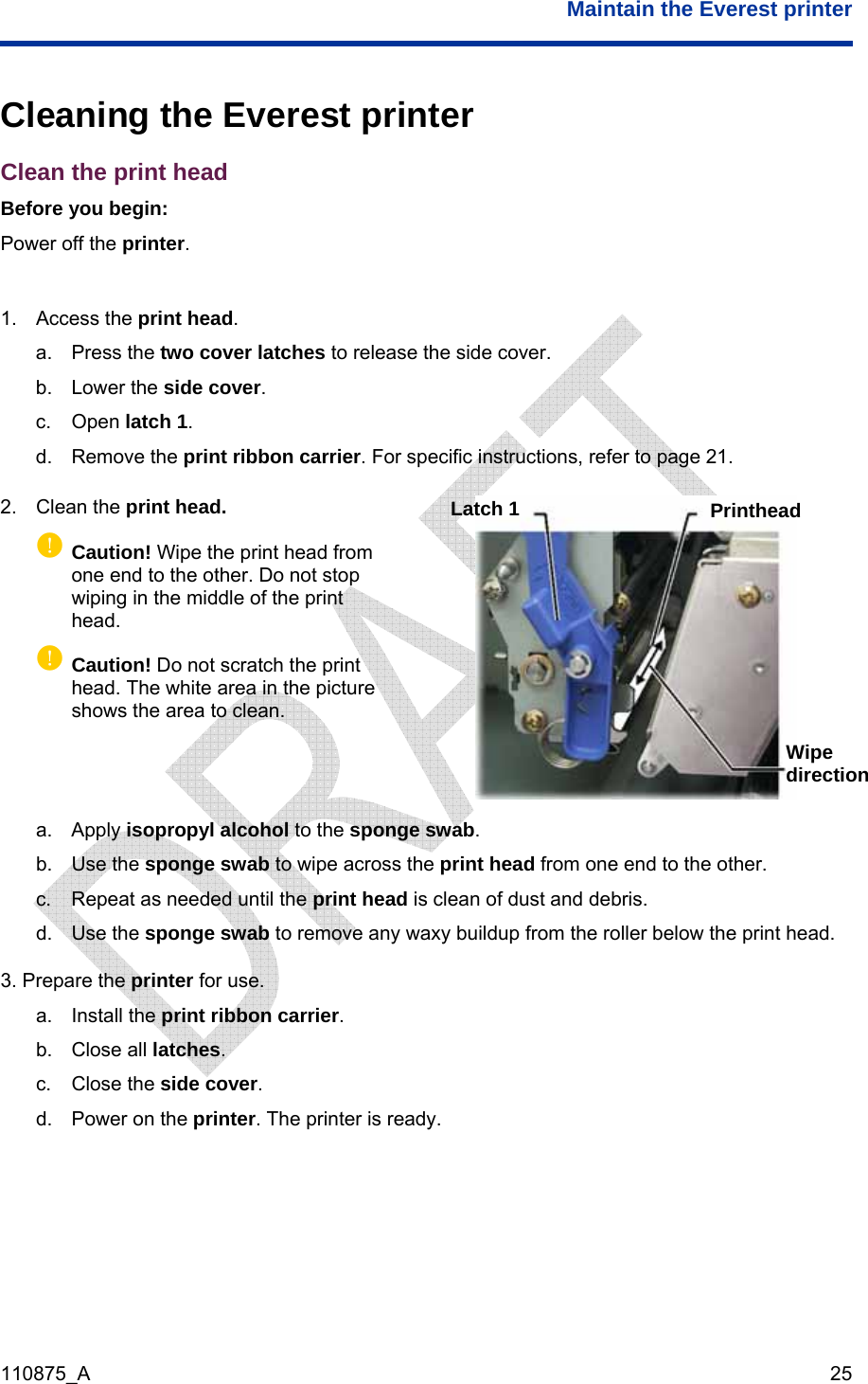  Maintain the Everest printer  110875_A   25  Cleaning the Everest printer Clean the print head Before you begin: Power off the printer.  1. Access the print head. a. Press the two cover latches to release the side cover. b. Lower the side cover.  c. Open latch 1. d. Remove the print ribbon carrier. For specific instructions, refer to page 21. 2. Clean the print head. p Caution! Wipe the print head from one end to the other. Do not stop wiping in the middle of the print head.  pCaution! Do not scratch the print head. The white area in the picture shows the area to clean.  a. Apply isopropyl alcohol to the sponge swab. Latch 1  Printhead Wipe direction b. Use the sponge swab to wipe across the print head from one end to the other. c.  Repeat as needed until the print head is clean of dust and debris. d. Use the sponge swab to remove any waxy buildup from the roller below the print head. 3. Prepare the printer for use. a. Install the print ribbon carrier. b. Close all latches. c. Close the side cover. d.  Power on the printer. The printer is ready. 