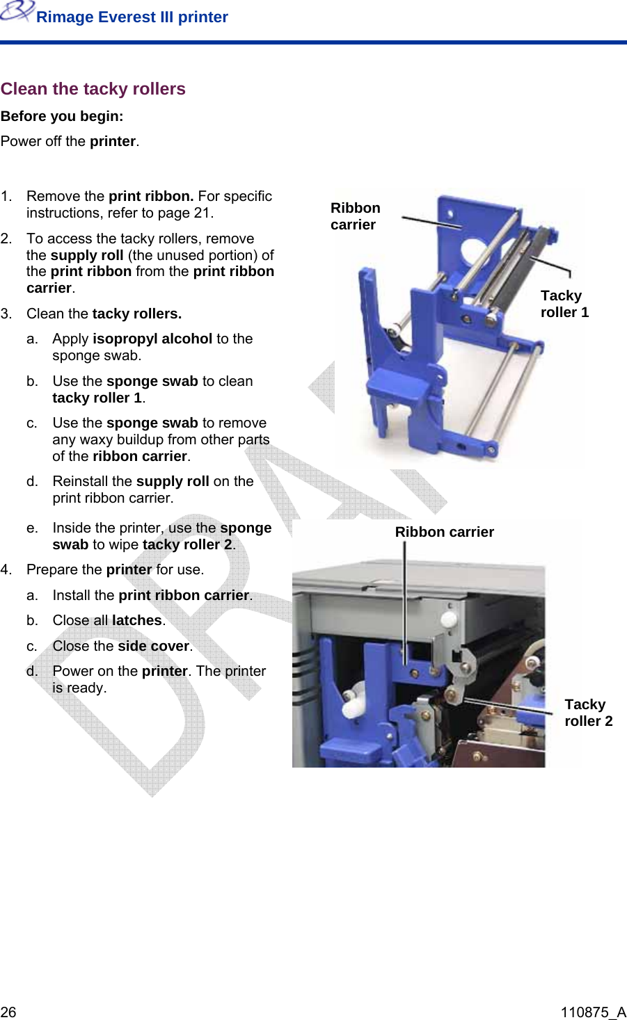 Rimage Everest III printer  26  110875_A Clean the tacky rollers Before you begin: Power off the printer.  1. Remove the print ribbon. For specific instructions, refer to page 21. 2.  To access the tacky rollers, remove the supply roll (the unused portion) of the print ribbon from the print ribbon carrier. 3. Clean the tacky rollers. a. Apply isopropyl alcohol to the sponge swab. b. Use the sponge swab to clean tacky roller 1. c. Use the sponge swab to remove any waxy buildup from other parts of the ribbon carrier. d. Reinstall the supply roll on the print ribbon carrier.  e.  Inside the printer, use the sponge swab to wipe tacky roller 2. 4. Prepare the printer for use. a. Install the print ribbon carrier. b. Close all latches. c. Close the side cover. Ribbon carrier Tacky roller 1 Ribbon carrier d.  Power on the printer. The printer is ready.  Tacky roller 2    