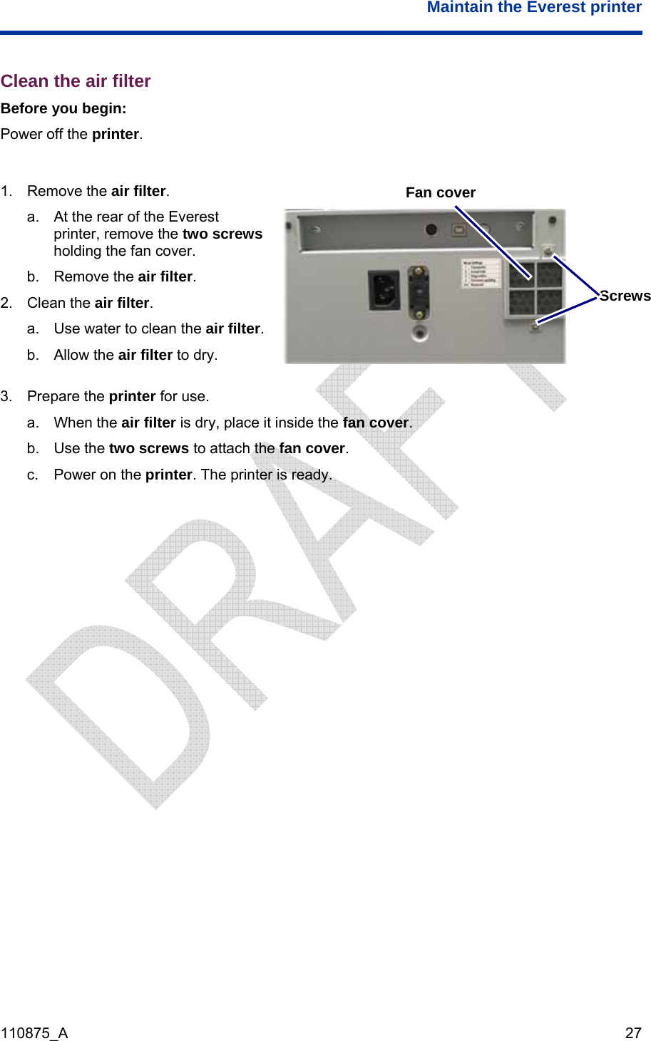  Maintain the Everest printer  110875_A   27 Clean the air filter Before you begin: Power off the printer.  1. Remove the air filter. a.  At the rear of the Everest printer, remove the two screws holding the fan cover. b. Remove the air filter. 2. Clean the air filter. a.  Use water to clean the air filter. Screws Fan cover b. Allow the air filter to dry.   3. Prepare the printer for use. a. When the air filter is dry, place it inside the fan cover. b. Use the two screws to attach the fan cover. c.  Power on the printer. The printer is ready.  