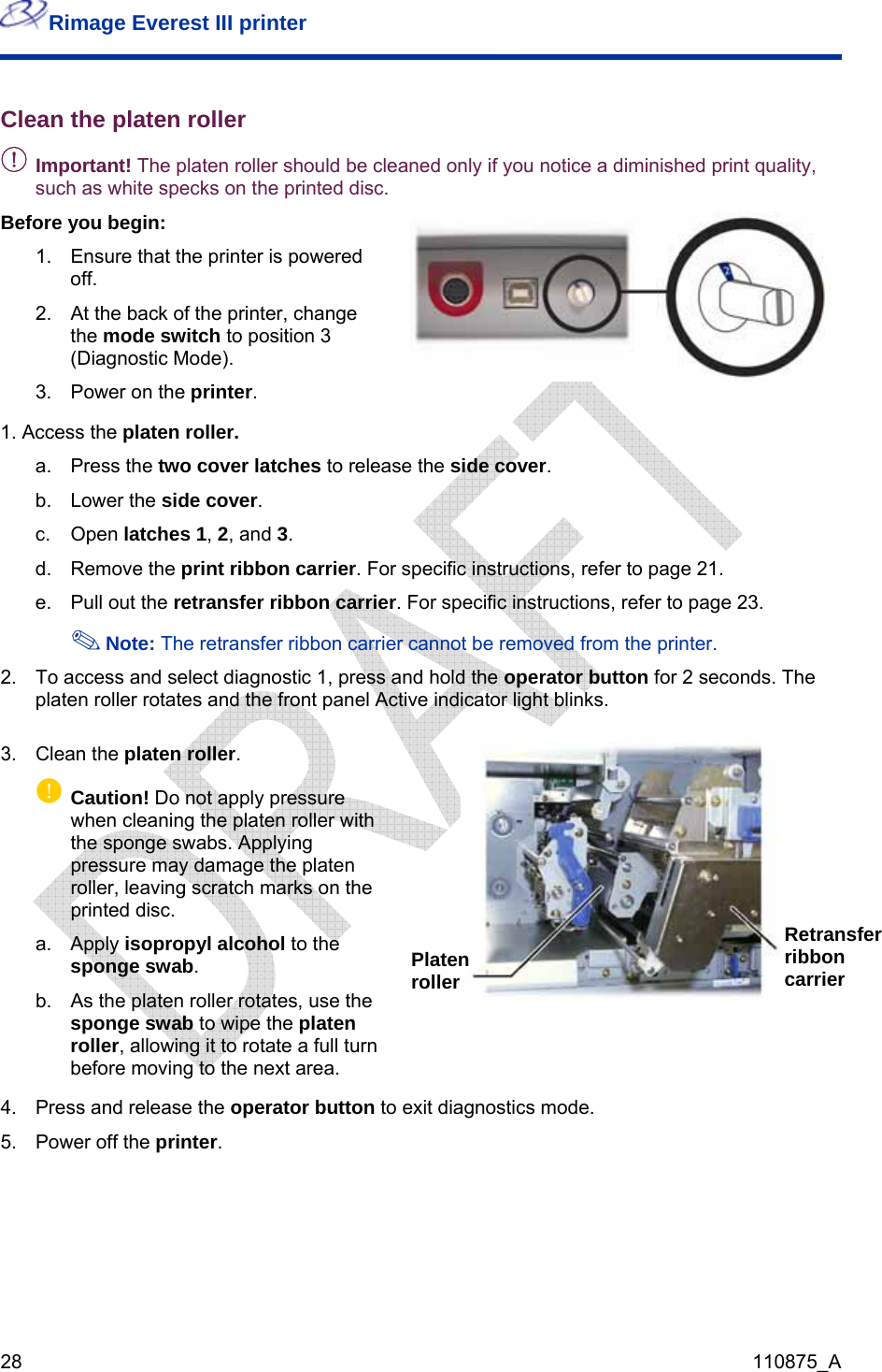 Rimage Everest III printer  28  110875_A Clean the platen roller - Important! The platen roller should be cleaned only if you notice a diminished print quality, such as white specks on the printed disc. Before you begin: 1.  Ensure that the printer is powered off. 2.  At the back of the printer, change the mode switch to position 3 (Diagnostic Mode). 3.  Power on the printer.   1. Access the platen roller. a. Press the two cover latches to release the side cover. b. Lower the side cover.  c. Open latches 1, 2, and 3. d. Remove the print ribbon carrier. For specific instructions, refer to page 21. e.  Pull out the retransfer ribbon carrier. For specific instructions, refer to page 23.   The retransfer ribbon carrier cannot be removed from the printer. Note:2.  To access and select diagnostic 1, press and hold the operator button for 2 seconds. The platen roller rotates and the front panel Active indicator light blinks. 3. Clean the platen roller. p Caution! Do not apply pressure when cleaning the platen roller with the sponge swabs. Applying pressure may damage the platen roller, leaving scratch marks on the printed disc. a. Apply isopropyl alcohol to the sponge swab.  b.  As the platen roller rotates, use the sponge swab to wipe the platen roller, allowing it to rotate a full turn before moving to the next area.   4.  Press and release the 5.  Power off the printer. operator button to exit diagnostics mode. Retransfer ribbon carrier Platen roller 