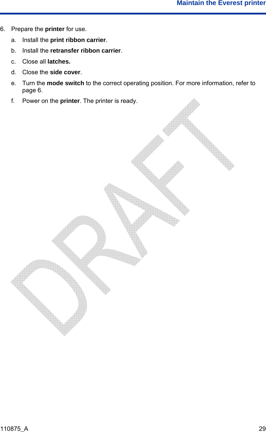  Maintain the Everest printer  110875_A   29 6. Prepare the printer for use. a. Install the print ribbon carrier. b. Install the retransfer ribbon carrier. c. Close all latches. d. Close the side cover. e. Turn the mode switch to the correct operating position. For more information, refer to page 6. f.  Power on the printer. The printer is ready.   