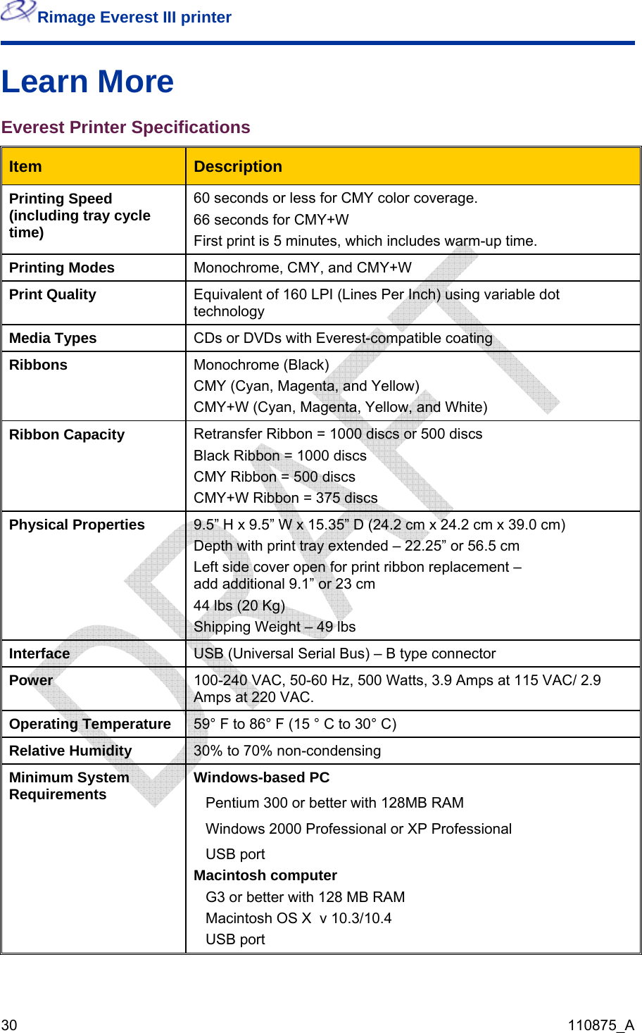 Rimage Everest III printer  30  110875_A Learn More Everest Printer Specifications Item   Description Printing Speed (including tray cycle time) 60 seconds or less for CMY color coverage. 66 seconds for CMY+W First print is 5 minutes, which includes warm-up time. Printing Modes  Monochrome, CMY, and CMY+W Print Quality  Equivalent of 160 LPI (Lines Per Inch) using variable dot technology Media Types  CDs or DVDs with Everest-compatible coating Ribbons  Monochrome (Black) CMY (Cyan, Magenta, and Yellow) CMY+W (Cyan, Magenta, Yellow, and White) Ribbon Capacity  Retransfer Ribbon = 1000 discs or 500 discs Black Ribbon = 1000 discs CMY Ribbon = 500 discs CMY+W Ribbon = 375 discs Physical Properties  9.5” H x 9.5” W x 15.35” D (24.2 cm x 24.2 cm x 39.0 cm) Depth with print tray extended – 22.25” or 56.5 cm Left side cover open for print ribbon replacement –  add additional 9.1” or 23 cm 44 lbs (20 Kg) Shipping Weight – 49 lbs Interface  USB (Universal Serial Bus) – B type connector Power  100-240 VAC, 50-60 Hz, 500 Watts, 3.9 Amps at 115 VAC/ 2.9 Amps at 220 VAC. Operating Temperature  59° F to 86° F (15 ° C to 30° C)  Relative Humidity  30% to 70% non-condensing Minimum System Requirements  Windows-based PC Pentium 300 or better with 128MB RAM Windows 2000 Professional or XP Professional USB port Macintosh computer G3 or better with 128 MB RAM Macintosh OS X  v 10.3/10.4  USB port  