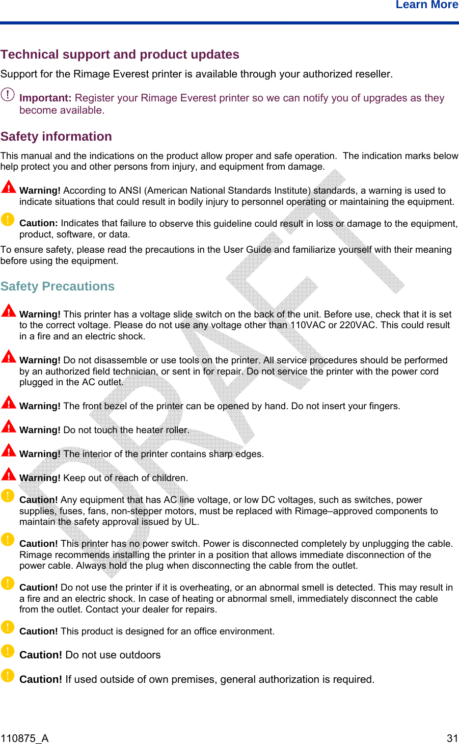  Learn More  110875_A   31 np d the precautions in the User Guide and familiarize yourself with their meaning ntage slide switch on the back of the unit. Before use, check that it is set n d er cord d. Do not insert your fingers. n sharp edges. np  cted completely by unplugging the cable. n a position that allows immediate disconnection of the when disconnecting the cable from the outlet. his may result in utlet. Contact your dealer for repairs. p Caution! Do not use outdoors p Caution! If used outside of own premises, general authorization is required. Technical support and product updates Support for the Rimage Everest printer is available through your authorized reseller. - Important: Register your Rimage Everest printer so we can notify you of upgrades as they become available. Safety information This manual and the indications on the product allow proper and safe operation.  The indication marks below help protect you and other persons from injury, and equipment from damage.   Warning! According to ANSI (American National Standards Institute) standards, a warning is used to indicate situations that could result in bodily injury to personnel operating or maintaining the equipment. Caution: Indicates that failure to observe this guideline could result in loss or damage to the equipment, product, software, or data. To ensure safety, please reabefore using the equipment. Safety Precautions  Warning! This printer has a volto the correct voltage. Please do not use any voltage other than 110VAC or 220VAC. This could result in a fire and an electric shock. Warning! Do not disassemble or use tools on the printer. All service procedures should be performeby an authorized field technician, or sent in for repair. Do not service the printer with the powplugged in the AC outlet. n be opened by hanWarning! The front bezel of the printer can n Warning! Do not touch the heater roller.  Warning! The interior of the printer contains Warning! Keep out of reach of children. Caution! Any equipment that has AC line voltage, or low DC voltages, such as switches, power supplies, fuses, fans, non-stepper motors, must be replaced with Rimage–approved components to maintain the safety approval issued by UL. pCaution! This printer has no power switch. Power is disconneRimage recommends installing the printer ipower cable. Always hold the plug p Caution! Do not use the printer if it is overheating, or an abnormal smell is detected. Ta fire and an electric shock. In case of heating or abnormal smell, immediately disconnect the cable from the o  pCaution! This product is designed for an office environment. 