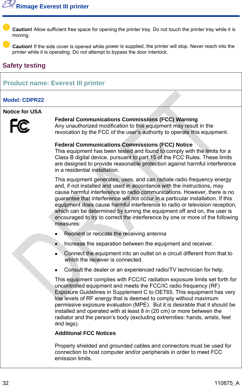 Rimage Everest III printer  32  110875_A ufficient free space for opening the printer tray. Do not touch the printer tray while it is moving.  ower is supplied, the printer will stop. Never reach into the printer while it is operating. Do not attempt to bypass the door interlock.  P name: Ep Caution! Allow sp Caution! If the side cover is opened while pSafety testing roduct  verest III printer Model: CDPR22 Notice for USA       e user’s authority to operate this equipment. stalled and used in accordance with the instructions, may u tions. However, there is no articular installation. If this ception, cg mear d equipment and meets the FCC/IC radio frequency (RF) pplement C to OET65. This equipment has very d to comply without maximum  et nd/or peripherals in order to meet FCC emission limits.   Federal Communications Commissions (FCC) Warning Any unauthorized modification to this equipment may result in the revocation by the FCC of th Federal Communications Commissions (FCC) Notice This equipment has been tested and found to comply with the limits for a Class B digital device, pursuant to part 15 of the FCC Rules. These limits are designed to provide reasonable protection against harmful interference in a residential installation. This equipment generates, uses, and can radiate radio frequency energy and, if not inca se harmful interference to radio communicaguarantee that interference will not occur in a pequipment does cause harmful interference to radio or television rewhi h can be determined by turning the equipment off and on, the user is encouraged to try to correct the interference by one or more of the followinsures:  • Reorient or relocate the receiving antenna • Increase the separation between the equipment and receiver. • Connect the equipment into an outlet on a circuit different from that to which the receiver is connected.  • Consult the dealer or an experienced radio/TV technician for help. This equipment complies with FCC/IC radiation exposure limits set forth founcontrolleExposure Guidelines in Suw levels of RF energy that is deemelopermissive exposure evaluation (MPE).  But it is desirable that it should beinstalled and operated with at least 8 in (20 cm) or more between the radiator and the person’s body (excluding extremities: hands, wrists, fend legs). aAdditional FCC Notices  Properly shielded and grounded cables and connectors must be used for connection to host computer a