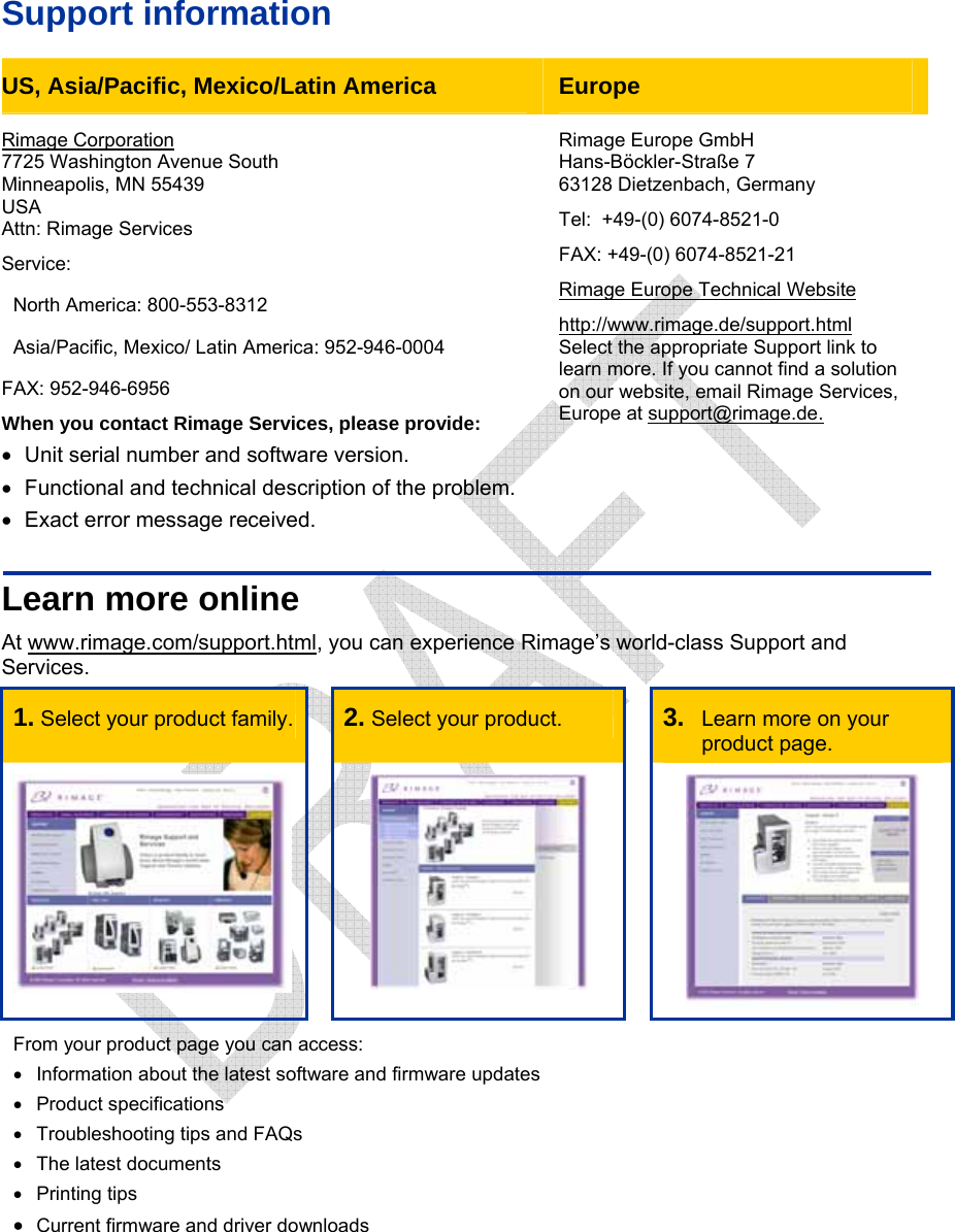    Support information US, Asia/Pacific, Mexico/Latin America  Europe Rimage Corporation 7725 Washington Avenue South Minneapolis, MN 55439 USA Attn: Rimage Services Service: North America: 800-553-8312 Asia/Pacific, Mexico/ Latin America: 952-946-0004 FAX: 952-946-6956 When you contact Rimage Services, please provide: •  Unit serial number and software version. •  Functional and technical description of the problem. •  Exact error message received. Rimage Europe GmbH Hans-Böckler-Straße 7 63128 Dietzenbach, Germany Tel:  +49-(0) 6074-8521-0 FAX: +49-(0) 6074-8521-21 Rimage Europe Technical Websitehttp://www.rimage.de/support.html Select the appropriate Support link to learn more. If you cannot find a solution on our website, email Rimage Services, Europe at support@rimage.de. Learn more online At www.rimage.com/support.html, you can experience Rimage’s world-class Support and Services. 1. Select your product family.   2. Select your product.   3.  Learn more on your product page.      From your product page you can access: •  Information about the latest software and firmware updates • Product specifications •  Troubleshooting tips and FAQs •  The latest documents • Printing tips • Current firmware and driver downloads  