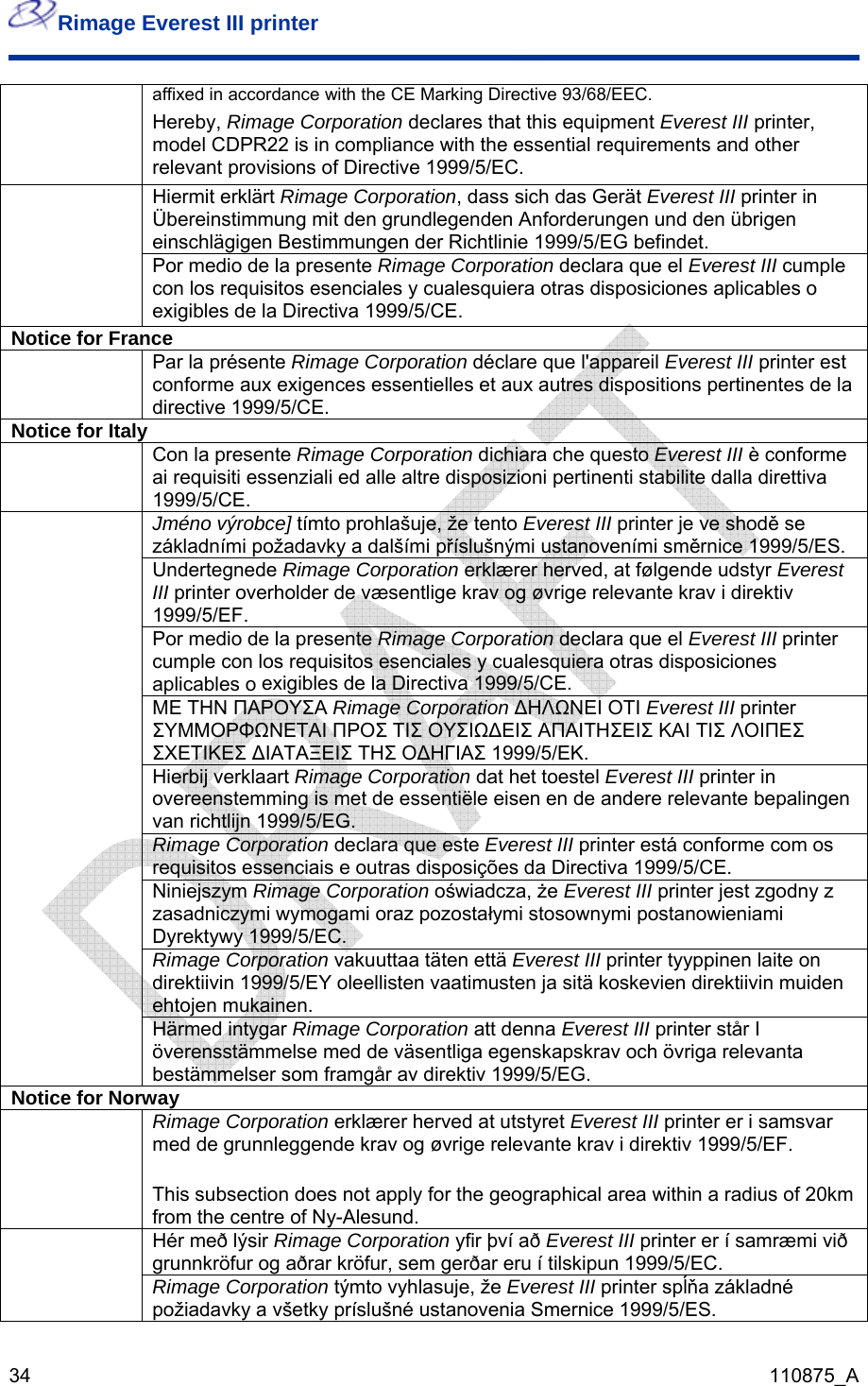 Rimage Everest III printer  34  110875_A ation declares that this equipment Everest III printer, affixed in accordance with the CE Marking Directive 93/68/EEC. Hereby, Rimage Corpormodel CDPR22 is in compliance with the essential requirements and other relevant provisions of Directive 1999/5/EC. Hiermit erklärt Rimage Corporation, dass sich das Gerät Everest III printer in Übereinstimmung mit den grundlegenden Anforderungen und den übrigen einschlägigen Bestimmungen der Richtlinie 1999/5/EG befindet.  Por medio de la presente Rimage Corporation declara que el Everest III cumple con los requisitos esenciales y cualesquiera otras disposiciones aplicables o exigibles de la Directiva 1999/5/CE. Notice for France Par la présente Rimage Corporation déclare que l&apos;appareil Everest III printer est conforme aux exigences essentielles et aux autres dispositions pertinentes de la directive 1999/5/CE.  Notice for Italy Con la presente Rimage Corporation dichiara che questo Everest III è confoai requisiti essenziali ed alle altre disposizioni pertinenti stabilite dalla diretti1999/5/CE. rme va  Jméno výrobce] tímto prohlašuje, že tento Everest III printer je ve shodě se základními požadavky a dalšími příslušnými ustanoveními směrni ce 1999/5/ES. Undertegnede Rimage Corporation erklærer herved, at følgende udstyr Everest III printer overholder de væsentlige krav og øvrige relevante krav i direkti1999/5/EF.  v Por medio de la presente Rimage Corporation declara que el Everest III printer cumple con los requisitos esenciales y cualesquiera otras disposiciones aplicables o  exigibles de la Directiva 1999/5/CE. ΜΕ ΤΗΝ ΠΑΡΟΥΣΑ Rimage Corporation ΔΗΛΩΝΕΙ ΟΤΙ Everest III printer ΣΥΜΜΟΡΦΩΝΕΤΑΙ ΠΡΟΣ ΤΙΣ ΟΥΣΙΩΔΕΙΣ ΑΠΑΙΤΗΣΕ ΙΣ ΚΑΙ ΤΙΣ ΛΟΙΠΕΣΣΧΕΤΙΚΕΣ ΔΙΑΤΑΞΕΙΣ ΤΗΣ ΟΔΗΓΙΑΣ 1999/5/ΕΚ.  Hierbij verklaart Rimage Corporation dat het toestel Everest III printer in  overeenstemming is met de essentiële eisen en de andere relevante bepalingenvan richtlijn 1999/5/EG.   ara que este Everest III printer está conforme com os iais e outras disposições da DirectivaRimage Corporation declrequisitos essenc  1999/5/CE.   oświadcz sr jest zgodny z iczymi wymogami oraz pozostałymi stosownymNiniejszasadnzym Rimage Corporation a, że Evere t III printei postanowieniami Dyrektywy 1999/5/EC.  oration vakuuttaa täten että Everest III pr ite on direktiivin 1999/5/EY oleellisten vaatimusten ja sitä koskevien direktehtojen mukainen. inter tyyppinen laiivin muiden Rimage Corp Härmed intygar Rimage Corporation att denna Everest III printer står I överensstämmelse med de väsentliga egenskapskrav och övriga relevanta bestämmelser som framgår av direktiv 1999/5/EG. Notice for Norway  Rimage Corporation erklærer herved at utstyret Everest III printer er i samsvar med de grunnleggende krav og øvrige relevante krav i direktiv 1999/5/EF. This subsection does not apply for the geographical area within a radius of 20km from the centre of Ny-Alesund.  Hér með lýsir Rimage Corporation yfir því að Everest III printer er í samræmi við grunnkröfur og aðrar kröfur, sem gerðar eru í tilskipun 1999/5/EC.  Rimage Corporation týmto vyhlasuje, že Everest III printer spĺňa základné požiadavky a všetky príslušné ustanovenia Smernice 1999/5/ES. 
