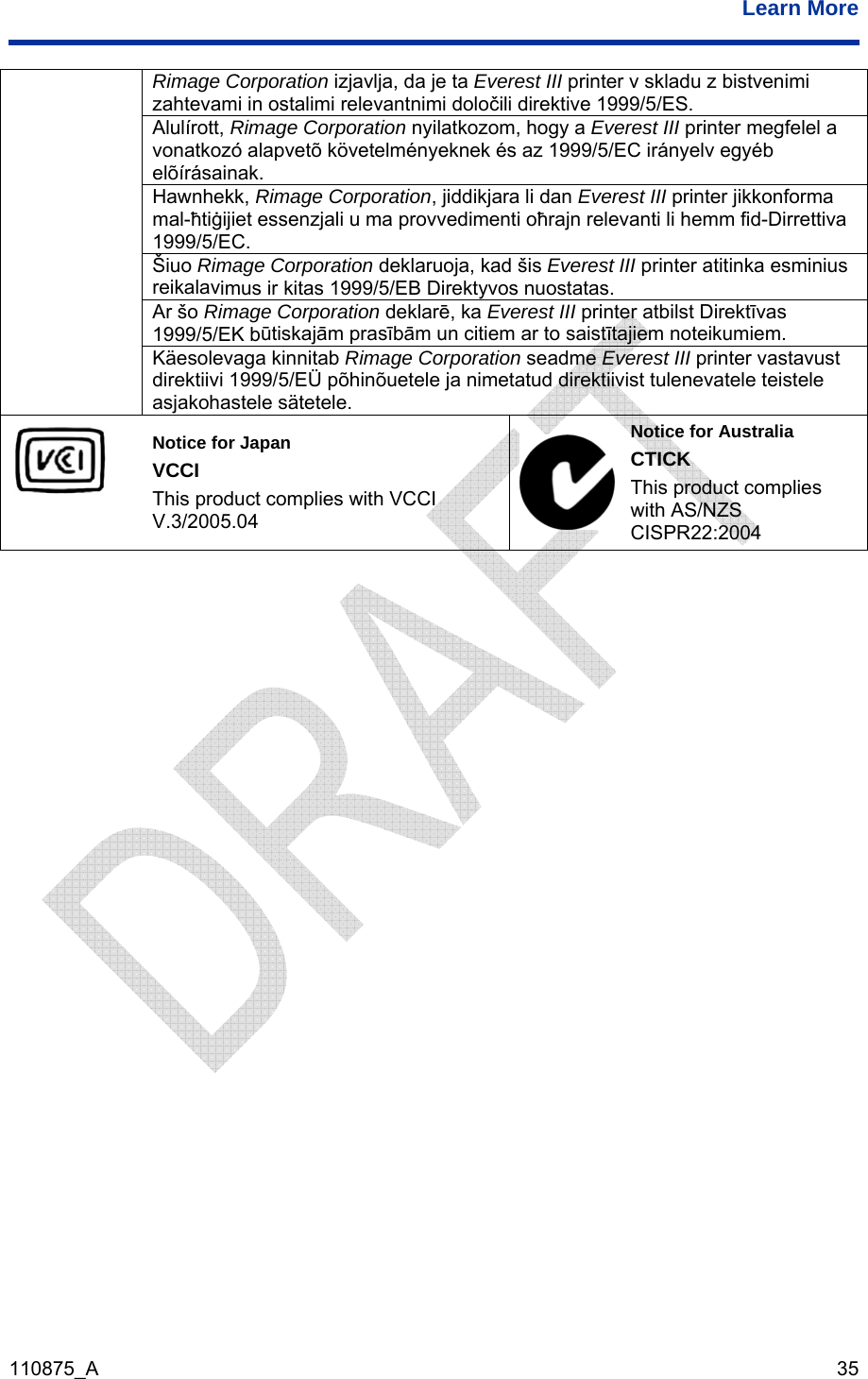  Learn More  110875_A   35 Rimage Corporation izjavlja, da je ta Everest III printer v skladu z bistvenimi  1999/5/ES.  zahtevami in ostalimi relevantnimi določili direktive Alulírott, Rimage Corporation nyilatkozom, hogy a Everest III printer megfelel a vonatkozó alapvetõ követelményeknek és az 1999/5/EC irányelv egyéb elõírásainak.  Hawnhekk, Rimage Corporation, jiddikjara li dan Everest III printer jikkonforma mal-ħtiġijiet essenzjali u ma provvedimenti oħrajn relevanti li hemm fid-Dirrettiva 1999/5/EC.  reikalavŠiuo Rimage Corporation deklaruoja, kad šis Everest III printer atitinka esminius imus ir kitas 1999/5/EB Direktyvos nuostatas.  ūtiskajām prasībām un citiem ar to saistītajiem noteikumiem. Ar šo Rimage Corporation deklarē, ka Everest III printer atbilst Direktīvas 1999/5/EK b direktiivi 1999/5/EÜ põhinõuetele ja nimetatud direktiivist tulenevatele teistele Käesolevaga kinnitab Rimage Corporation seadme Everest III printer vastavust asjakohastele sätetele.  This product complies with VCCI Notice for Japan VCCI V.3/2005.04 Notice for Australia roduct complies CISPR22:2004 CTICK This pwith AS/NZS  