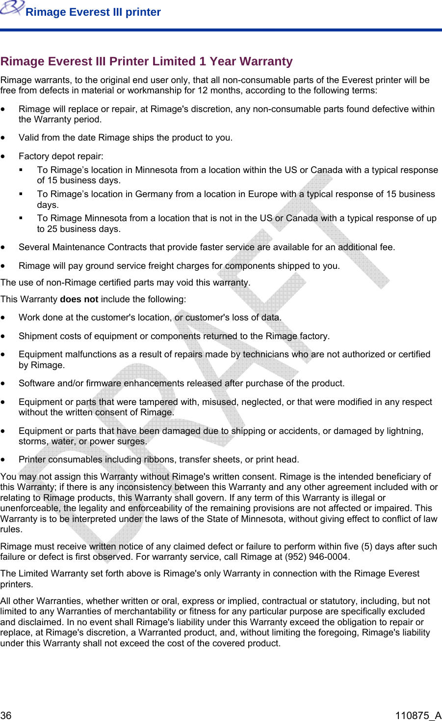 Rimage Everest III printer  36  110875_A Rimage Everest III Printer Limited 1 Year Warranty  Rimage warrants, to the original end user only, that all non-consumable parts of the Everest printer will be free from defects in material or workmanship for 12 months, according to the following terms:  • Rimage will replace or repair, at Rimage&apos;s discretion, any non-consumable parts found defective within the Warranty period.  • Valid from the date Rimage ships the product to you.  • Factory depot repair:   To Rimage’s location in Minnesota from a location within the US or Canada with a typical response of 15 business days.    To Rimage’s location in Germany from a location in Europe with a typical response of 15 business days.   To Rimage Minnesota from a location that is not in the US or Canada with a typical response of up to 25 business days. • Several Maintenance Contracts that provide faster service are available for an additional fee. • Rimage will pay ground service freight charges for components shipped to you.  The use of non-Rimage certified parts may void this warranty. This Warranty does not include the following:  • Work done at the customer&apos;s location, or customer&apos;s loss of data.  • Shipment costs of equipment or components returned to the Rimage factory.  • Equipment malfunctions as a result of repairs made by technicians who are not authorized or certified by Rimage. • Software and/or firmware enhancements released after purchase of the product.  • Equipment or parts that were tampered with, misused, neglected, or that were modified in any respect without the written consent of Rimage.  • Equipment or parts that have been damaged due to shipping or accidents, or damaged by lightning, storms, water, or power surges.  • Printer consumables including ribbons, transfer sheets, or print head.  You may not assign this Warranty without Rimage&apos;s written consent. Rimage is the intended beneficiary of this Warranty; if there is any inconsistency between this Warranty and any other agreement included with or relating to Rimage products, this Warranty shall govern. If any term of this Warranty is illegal or unenforceable, the legality and enforceability of the remaining provisions are not affected or impaired. This Warranty is to be interpreted under the laws of the State of Minnesota, without giving effect to conflict of law rules.  Rimage must receive written notice of any claimed defect or failure to perform within five (5) days after such failure or defect is first observed. For warranty service, call Rimage at (952) 946-0004.  The Limited Warranty set forth above is Rimage&apos;s only Warranty in connection with the Rimage Everest printers. All other Warranties, whether written or oral, express or implied, contractual or statutory, including, but not limited to any Warranties of merchantability or fitness for any particular purpose are specifically excluded and disclaimed. In no event shall Rimage&apos;s liability under this Warranty exceed the obligation to repair or replace, at Rimage&apos;s discretion, a Warranted product, and, without limiting the foregoing, Rimage&apos;s liability under this Warranty shall not exceed the cost of the covered product.  