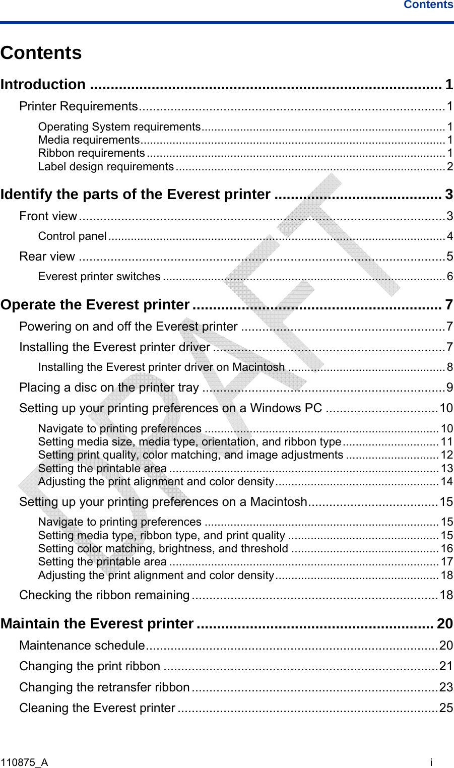 Contents 110875_A                                                                                                                                   i Contents Introduction ...................................................................................... 1 Printer Requirements.......................................................................................1 Operating System requirements............................................................................1 Media requirements............................................................................................... 1 Ribbon requirements.............................................................................................1 Label design requirements....................................................................................2 Identify the parts of the Everest printer ......................................... 3 Front view........................................................................................................3 Control panel.........................................................................................................4 Rear view ........................................................................................................5 Everest printer switches ........................................................................................6 Operate the Everest printer ............................................................. 7 Powering on and off the Everest printer ..........................................................7 Installing the Everest printer driver ..................................................................7 Installing the Everest printer driver on Macintosh ................................................. 8 Placing a disc on the printer tray .....................................................................9 Setting up your printing preferences on a Windows PC ................................10 Navigate to printing preferences .........................................................................10 Setting media size, media type, orientation, and ribbon type..............................11 Setting print quality, color matching, and image adjustments .............................12 Setting the printable area ....................................................................................13 Adjusting the print alignment and color density...................................................14 Setting up your printing preferences on a Macintosh.....................................15 Navigate to printing preferences .........................................................................15 Setting media type, ribbon type, and print quality ............................................... 15 Setting color matching, brightness, and threshold ..............................................16 Setting the printable area ....................................................................................17 Adjusting the print alignment and color density...................................................18 Checking the ribbon remaining......................................................................18 Maintain the Everest printer .......................................................... 20 Maintenance schedule...................................................................................20 Changing the print ribbon ..............................................................................21 Changing the retransfer ribbon......................................................................23 Cleaning the Everest printer ..........................................................................25 