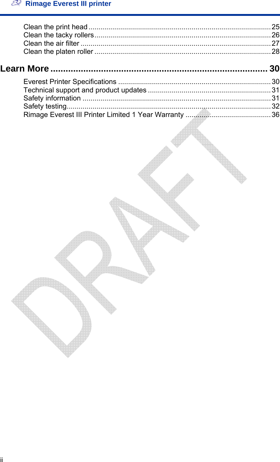   Rimage Everest III printer  ii Clean the print head............................................................................................25 Clean the tacky rollers.........................................................................................26 Clean the air filter ................................................................................................27 Clean the platen roller .........................................................................................28 Learn More ...................................................................................... 30 Everest Printer Specifications .............................................................................30 Technical support and product updates ..............................................................31 Safety information ............................................................................................... 31 Safety testing.......................................................................................................32 Rimage Everest III Printer Limited 1 Year Warranty ...........................................36 