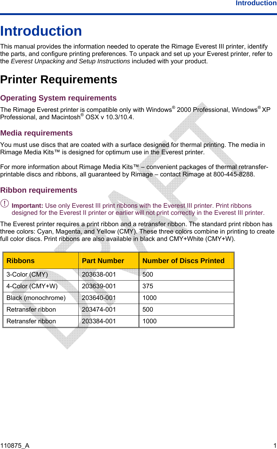  Introduction  110875_A   1 Introduction This manual provides the information needed to operate the Rimage Everest III printer, identify the parts, and configure printing preferences. To unpack and set up your Everest printer, refer to the Everest Unpacking and Setup Instructions included with your product. Printer Requirements Operating System requirements The Rimage Everest printer is compatible only with Windows® 2000 Professional, Windows® XP Professional, and Macintosh® OSX v 10.3/10.4. Media requirements You must use discs that are coated with a surface designed for thermal printing. The media in Rimage Media Kits™ is designed for optimum use in the Everest printer.  For more information about Rimage Media Kits™ – convenient packages of thermal retransfer-printable discs and ribbons, all guaranteed by Rimage – contact Rimage at 800-445-8288. Ribbon requirements - Important: Use only Everest III print ribbons with the Everest III printer. Print ribbons designed for the Everest II printer or earlier will not print correctly in the Everest III printer. The Everest printer requires a print ribbon and a retransfer ribbon. The standard print ribbon has three colors: Cyan, Magenta, and Yellow (CMY). These three colors combine in printing to create full color discs. Print ribbons are also available in black and CMY+White (CMY+W).   Ribbons  Part Number  Number of Discs Printed 3-Color (CMY)  203638-001  500 4-Color (CMY+W)  203639-001  375 Black (monochrome)  203640-001  1000 Retransfer ribbon  203474-001  500 Retransfer ribbon  203384-001  1000    