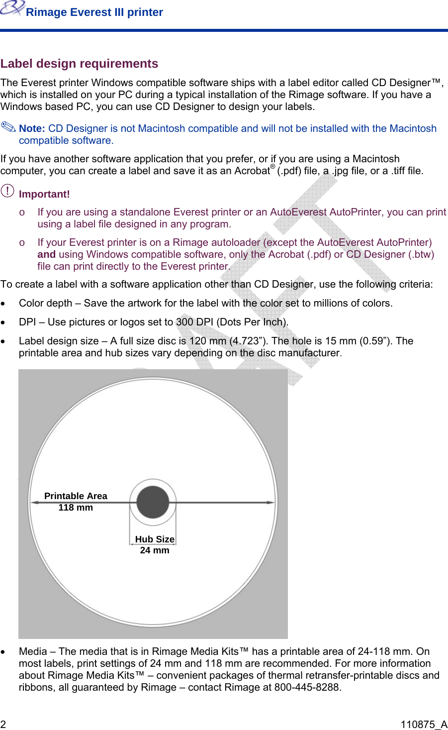 Rimage Everest III printer  2  110875_A Label design requirements The Everest printer Windows compatible software ships with a label editor called CD Designer™, which is installed on your PC during a typical installation of the Rimage software. If you have a Windows based PC, you can use CD Designer to design your labels.  Note: CD Designer is not Macintosh compatible and will not be installed with the Macintosh compatible software. If you have another software application that you prefer, or if you are using a Macintosh computer, you can create a label and save it as an Acrobat® (.pdf) file, a .jpg file, or a .tiff file. - t!  Importano  If you are using a standalone Everest printer or an AutoEverest AutoPrinter, you can print using a label file designed in any program.  o  If your Everest printer is on a Rimage autoloader (except the AutoEverest AutoPrinter) and using Windows compatible software, only the Acrobat (.pdf) or CD Designer (.btw) file can print directly to the Everest printer.  To create a label with a software application other than CD Designer, use the following criteria: •  Color depth – Save the artwork for the label with the color set to millions of colors. •  DPI – Use pictures or logos set to 300 DPI (Dots Per Inch). •  Label design size – A full size disc is 120 mm (4.723”). The hole is 15 mm (0.59”). The printable area and hub sizes vary depending on the disc manufacturer.   Pri  ntable Area118 mm Hub Size24 mm  •  Media – The media that is in Rimage Media Kits™ has a printable area of 24-118 mm. On most labels, print settings of 24 mm and 118 mm are recommended. For more information about Rimage Media Kits™ – convenient packages of thermal retransfer-printable discs and ribbons, all guaranteed by Rimage – contact Rimage at 800-445-8288. 