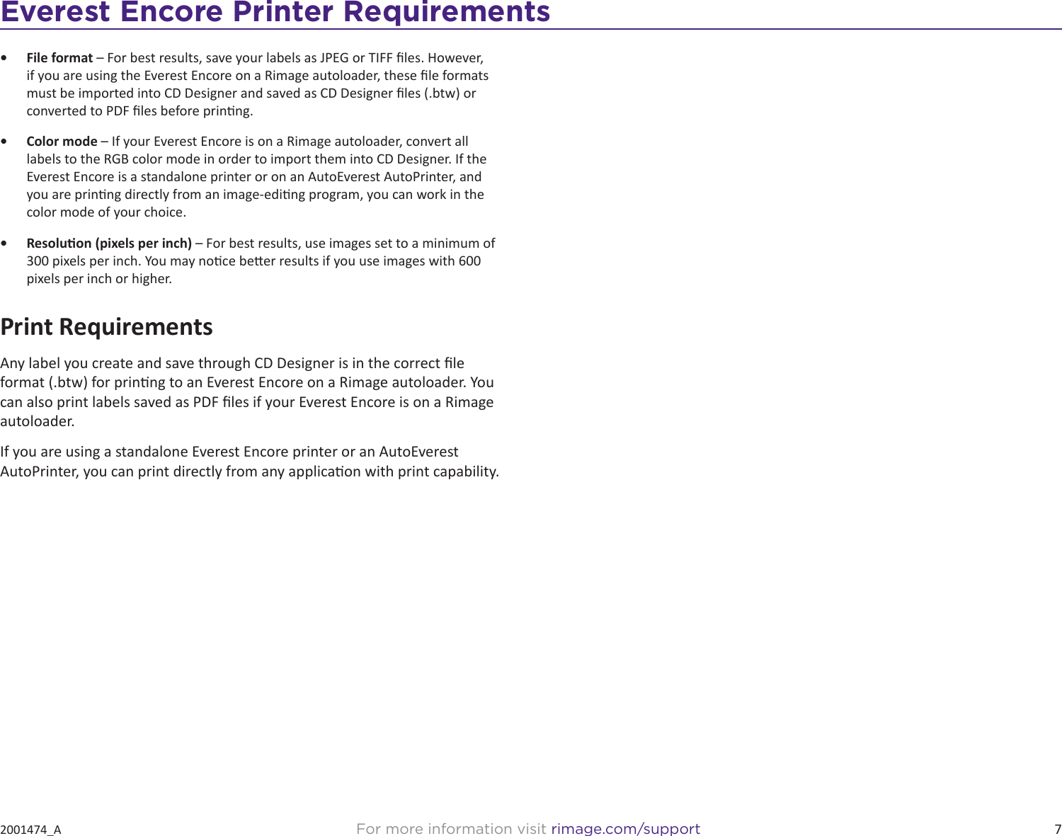 7For more information visit rimage.com/support2001474_AEverest Encore Printer Requirements•  File format – For best results, save your labels as JPEG or TIFF les. However, if you are using the Everest Encore on a Rimage autoloader, these le formats must be imported into CD Designer and saved as CD Designer les (.btw) or converted to PDF les before prinng.•  Color mode – If your Everest Encore is on a Rimage autoloader, convert all labels to the RGB color mode in order to import them into CD Designer. If the Everest Encore is a standalone printer or on an AutoEverest AutoPrinter, and you are prinng directly from an image-eding program, you can work in the color mode of your choice.•  Resoluon (pixels per inch) – For best results, use images set to a minimum of 300 pixels per inch. You may noce beer results if you use images with 600 pixels per inch or higher.Print RequirementsAny label you create and save through CD Designer is in the correct le format (.btw) for prinng to an Everest Encore on a Rimage autoloader. You can also print labels saved as PDF les if your Everest Encore is on a Rimage autoloader.If you are using a standalone Everest Encore printer or an AutoEverest AutoPrinter, you can print directly from any applicaon with print capability.