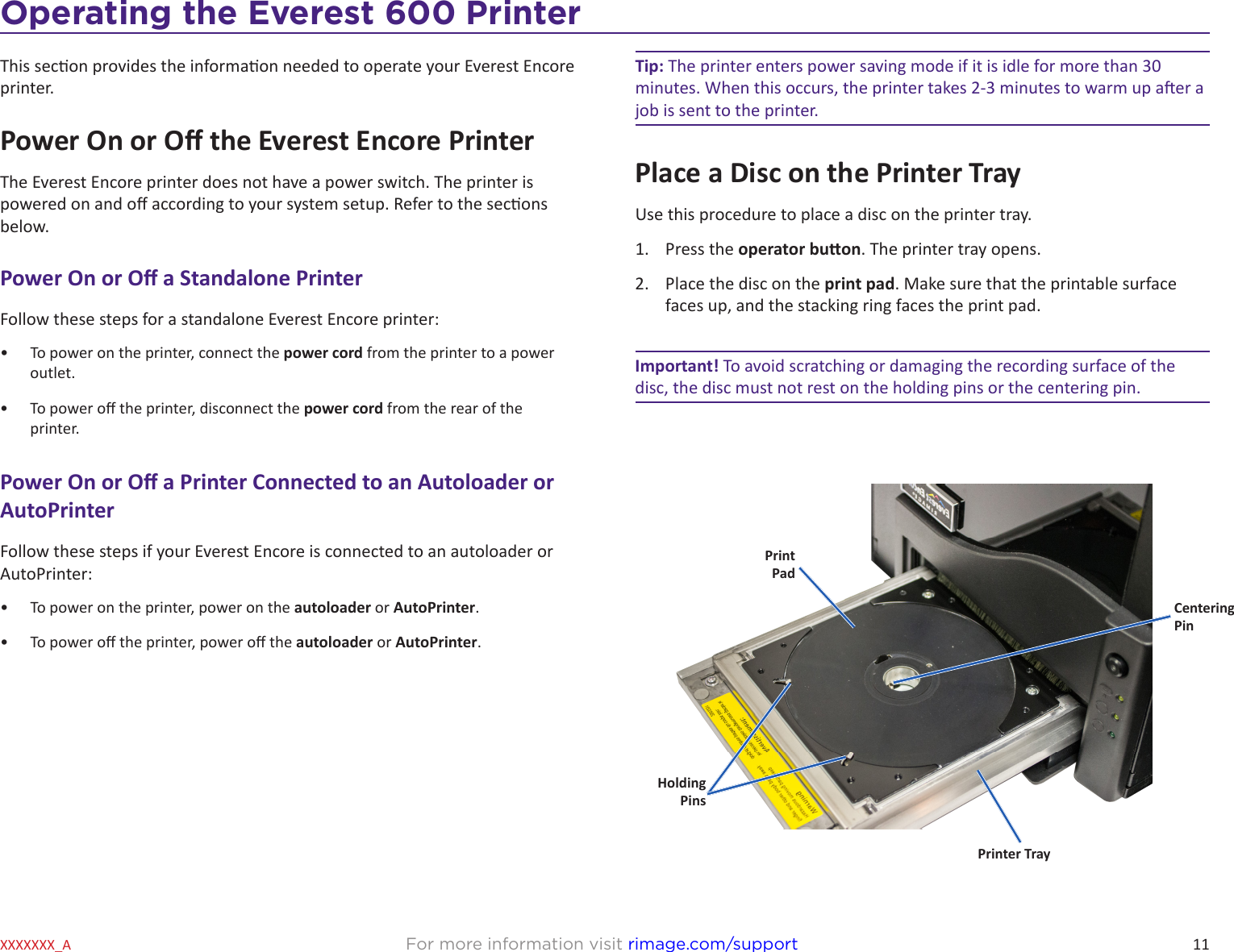 11For more information visit rimage.com/supportXXXXXXX_AOperating the Everest 600 PrinterThis secon provides the informaon needed to operate your Everest Encore printer.Power On or O the Everest Encore PrinterThe Everest Encore printer does not have a power switch. The printer is powered on and o according to your system setup. Refer to the secons below.Power On or O a Standalone PrinterFollow these steps for a standalone Everest Encore printer:•  To power on the printer, connect the power cord from the printer to a power outlet.•  To power o the printer, disconnect the power cord from the rear of the printer.Power On or O a Printer Connected to an Autoloader or AutoPrinterFollow these steps if your Everest Encore is connected to an autoloader or AutoPrinter:•  To power on the printer, power on the autoloader or AutoPrinter.•  To power o the printer, power o the autoloader or AutoPrinter.Tip: The printer enters power saving mode if it is idle for more than 30 minutes. When this occurs, the printer takes 2-3 minutes to warm up aer a job is sent to the printer. Place a Disc on the Printer TrayUse this procedure to place a disc on the printer tray.1.  Press the operator buon. The printer tray opens.2.  Place the disc on the print pad. Make sure that the printable surface faces up, and the stacking ring faces the print pad. Important! To avoid scratching or damaging the recording surface of the disc, the disc must not rest on the holding pins or the centering pin.Centering  PinHolding PinsPrint PadPrinter Tray