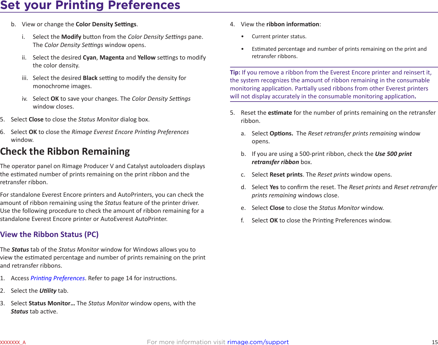 15Set your Printing PreferencesFor more information visit rimage.com/supportXXXXXXX_Ab.  View or change the Color Density Sengs.i.  Select the Modify buon from the Color Density Sengs pane. The Color Density Sengs window opens.ii.  Select the desired Cyan, Magenta and Yellow sengs to modify the color density.iii.  Select the desired Black seng to modify the density for monochrome images.iv.  Select OK to save your changes. The Color Density Sengs window closes.5.  Select Close to close the Status Monitor dialog box.6.  Select OK to close the Rimage Everest Encore Prinng Preferences window.Check the Ribbon RemainingThe operator panel on Rimage Producer V and Catalyst autoloaders displays the esmated number of prints remaining on the print ribbon and the retransfer ribbon. For standalone Everest Encore printers and AutoPrinters, you can check the amount of ribbon remaining using the Status feature of the printer driver. Use the following procedure to check the amount of ribbon remaining for a standalone Everest Encore printer or AutoEverest AutoPrinter.View the Ribbon Status (PC)The Status tab of the Status Monitor window for Windows allows you to view the esmated percentage and number of prints remaining on the print and retransfer ribbons.1.  Access Prinng Preferences. Refer to page 14 for instrucons.2.  Select the Ulity tab.3.  Select Status Monitor… The Status Monitor window opens, with the Status tab acve.4.  View the ribbon informaon:•  Current printer status.•  Esmated percentage and number of prints remaining on the print and retransfer ribbons.Tip: If you remove a ribbon from the Everest Encore printer and reinsert it, the system recognizes the amount of ribbon remaining in the consumable monitoring applicaon. Parally used ribbons from other Everest printers will not display accurately in the consumable monitoring applicaon.5.  Reset the esmate for the number of prints remaining on the retransfer ribbon.a.  Select Opons.  The Reset retransfer prints remaining window opens. b.  If you are using a 500-print ribbon, check the Use 500 print retransfer ribbon box.c.  Select Reset prints. The Reset prints window opens.d.  Select Yes to conrm the reset. The Reset prints and Reset retransfer prints remaining windows close. e.  Select Close to close the Status Monitor window.f.  Select OK to close the Prinng Preferences window.