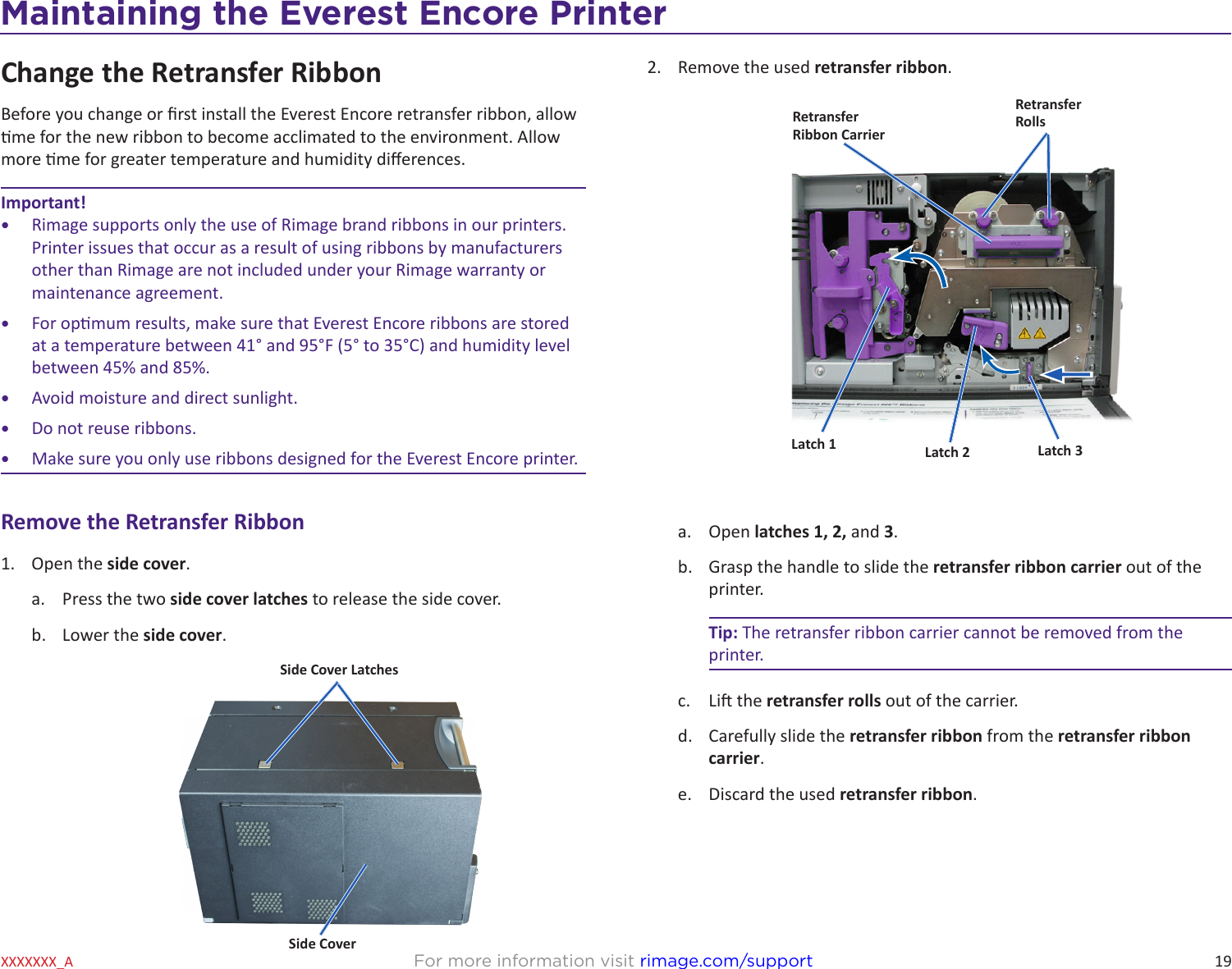 19Maintaining the Everest 600 PrinterFor more information visit rimage.com/supportXXXXXXX_AChange the Retransfer RibbonBefore you change or rst install the Everest Encore retransfer ribbon, allow me for the new ribbon to become acclimated to the environment. Allow more me for greater temperature and humidity dierences.Important!•  Rimage supports only the use of Rimage brand ribbons in our printers. Printer issues that occur as a result of using ribbons by manufacturers other than Rimage are not included under your Rimage warranty or maintenance agreement.•  For opmum results, make sure that Everest Encore ribbons are stored at a temperature between 41° and 95°F (5° to 35°C) and humidity level between 45% and 85%.•  Avoid moisture and direct sunlight.•  Do not reuse ribbons. •  Make sure you only use ribbons designed for the Everest Encore printer.Remove the Retransfer Ribbon1.  Open the side cover.a.  Press the two side cover latches to release the side cover.b.  Lower the side cover.2.  Remove the used retransfer ribbon.a.  Open latches 1, 2, and 3.b.  Grasp the handle to slide the retransfer ribbon carrier out of the printer.Tip: The retransfer ribbon carrier cannot be removed from the printer.c.  Li the retransfer rolls out of the carrier.d.  Carefully slide the retransfer ribbon from the retransfer ribbon carrier.e.  Discard the used retransfer ribbon.RetransferRibbon CarrierRetransfer RollsLatch 1 Latch 2 Latch 3Side CoverSide Cover LatchesMaintaining the Everest Encore PrinterMaintaining the Everest Encore Printer