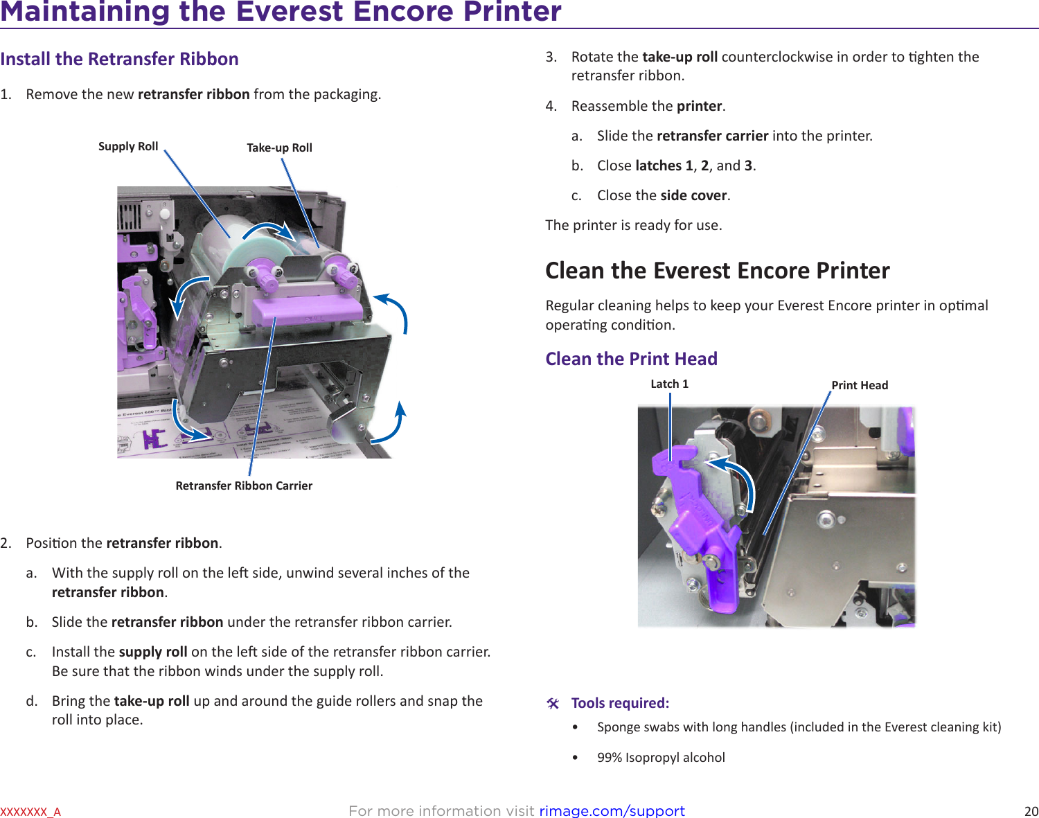 20Maintaining the Everest 600 PrinterFor more information visit rimage.com/supportXXXXXXX_AInstall the Retransfer Ribbon1.  Remove the new retransfer ribbon from the packaging.2.  Posion the retransfer ribbon.a.  With the supply roll on the le side, unwind several inches of the retransfer ribbon.b.  Slide the retransfer ribbon under the retransfer ribbon carrier.c.  Install the supply roll on the le side of the retransfer ribbon carrier. Be sure that the ribbon winds under the supply roll.d.  Bring the take-up roll up and around the guide rollers and snap the roll into place.Supply Roll Take-up RollRetransfer Ribbon Carrier3.  Rotate the take-up roll counterclockwise in order to ghten the retransfer ribbon.4.  Reassemble the printer.a.  Slide the retransfer carrier into the printer.b.  Close latches 1, 2, and 3. c.  Close the side cover.The printer is ready for use.Clean the Everest Encore PrinterRegular cleaning helps to keep your Everest Encore printer in opmal operang condion.Clean the Print Head #Tools required:•  Sponge swabs with long handles (included in the Everest cleaning kit)•  99% Isopropyl alcoholLatch 1 Print HeadMaintaining the Everest Encore Printer