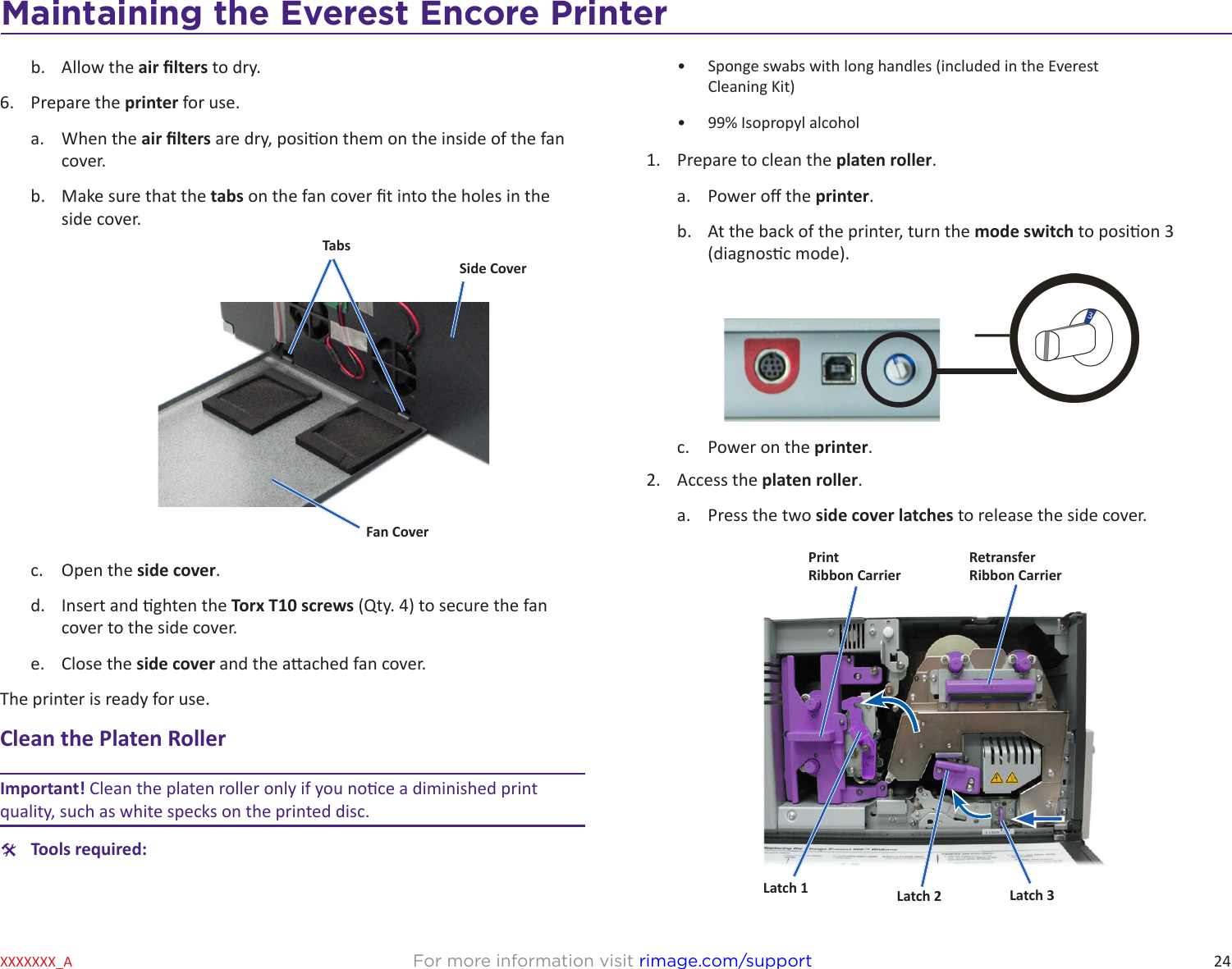 24Maintaining the Everest 600 PrinterFor more information visit rimage.com/supportXXXXXXX_Ab.  Allow the air lters to dry.6.  Prepare the printer for use.a.  When the air lters are dry, posion them on the inside of the fan cover.b.  Make sure that the tabs on the fan cover t into the holes in the side cover.c.  Open the side cover.d.  Insert and ghten the Torx T10 screws (Qty. 4) to secure the fan cover to the side cover.e.  Close the side cover and the aached fan cover.The printer is ready for use.Clean the Platen RollerImportant! Clean the platen roller only if you noce a diminished print quality, such as white specks on the printed disc. #Tools required:TabsSide CoverFan Cover•  Sponge swabs with long handles (included in the Everest  Cleaning Kit)•  99% Isopropyl alcohol1.  Prepare to clean the platen roller.a.  Power o the printer.b.  At the back of the printer, turn the mode switch to posion 3 (diagnosc mode).c.  Power on the printer.2.  Access the platen roller.a.  Press the two side cover latches to release the side cover.PrintRibbon CarrierRetransfer Ribbon CarrierLatch 1 Latch 2 Latch 3Maintaining the Everest Encore Printer