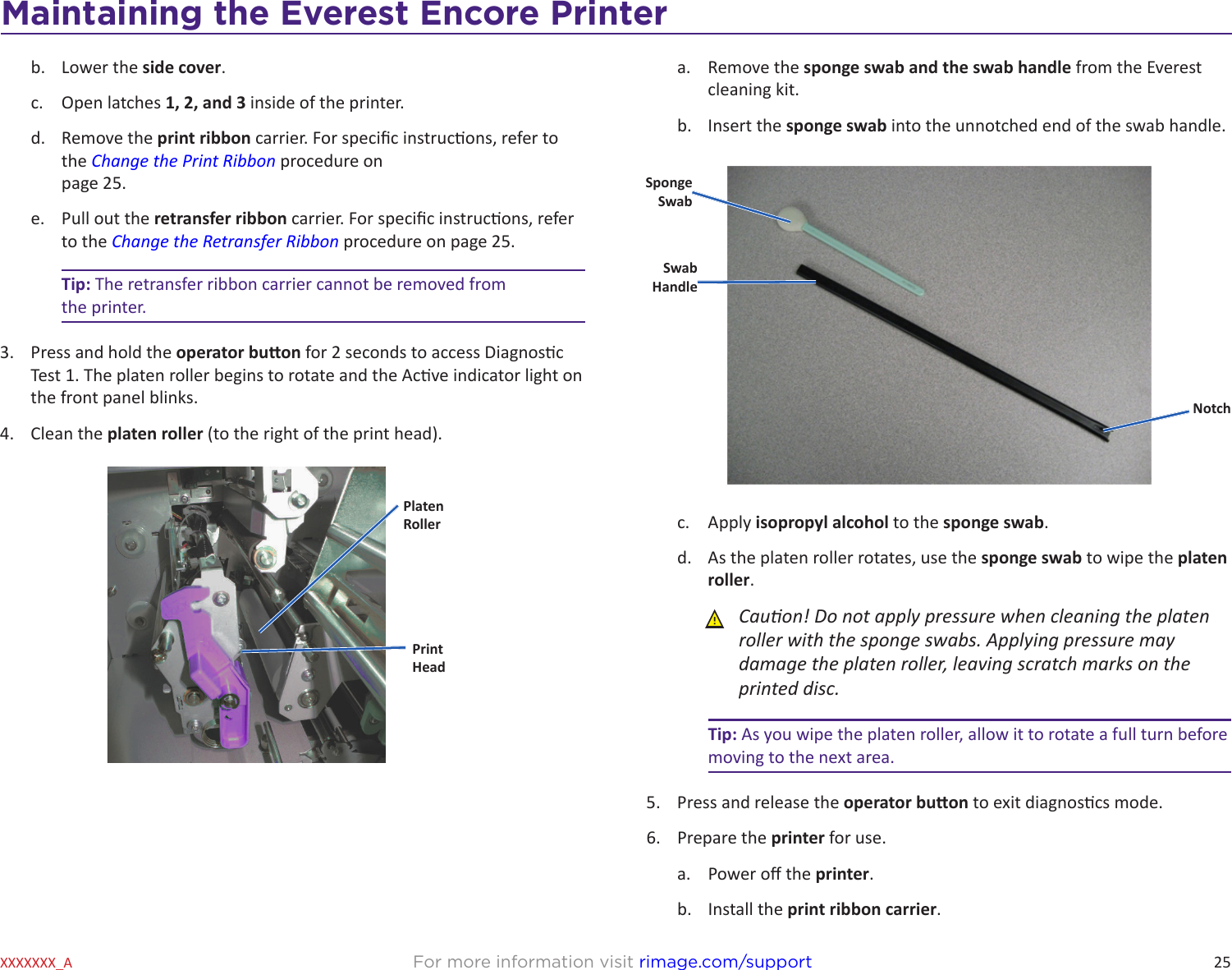 25Maintaining the Everest 600 PrinterFor more information visit rimage.com/supportXXXXXXX_Ab.  Lower the side cover. c.  Open latches 1, 2, and 3 inside of the printer.d.  Remove the print ribbon carrier. For specic instrucons, refer to the Change the Print Ribbon procedure on  page 25.e.  Pull out the retransfer ribbon carrier. For specic instrucons, refer to the Change the Retransfer Ribbon procedure on page 25.Tip: The retransfer ribbon carrier cannot be removed from  the printer.3.  Press and hold the operator buon for 2 seconds to access Diagnosc Test 1. The platen roller begins to rotate and the Acve indicator light on the front panel blinks.4.  Clean the platen roller (to the right of the print head).PlatenRollerPrintHeada.  Remove the sponge swab and the swab handle from the Everest cleaning kit. b.  Insert the sponge swab into the unnotched end of the swab handle.c.  Apply isopropyl alcohol to the sponge swab.d.  As the platen roller rotates, use the sponge swab to wipe the platen roller. ȸCauon! Do not apply pressure when cleaning the platen roller with the sponge swabs. Applying pressure may damage the platen roller, leaving scratch marks on the printed disc.Tip: As you wipe the platen roller, allow it to rotate a full turn before moving to the next area. 5.  Press and release the operator buon to exit diagnoscs mode.6.  Prepare the printer for use.a.  Power o the printer.b.  Install the print ribbon carrier.Sponge SwabNotchSwabHandleMaintaining the Everest Encore Printer