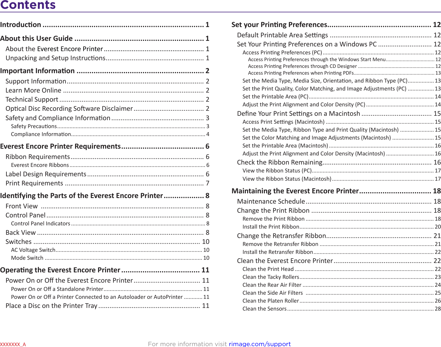 ContentsFor more information visit rimage.com/supportXXXXXXX_AIntroducon ............................................................................ 1About this User Guide ............................................................. 1About the Everest Encore Printer ...................................................... 1Unpacking and Setup Instrucons ..................................................... 1Important Informaon ............................................................ 2Support Informaon .......................................................................... 2Learn More Online ............................................................................ 2Technical Support .............................................................................. 2Opcal Disc Recording Soware Disclaimer ...................................... 2Safety and Compliance Informaon .................................................. 3Safety Precauons ................................................................................................ 3Compliance Informaon ....................................................................................... 4Everest Encore Printer Requirements ....................................... 6Ribbon Requirements ........................................................................ 6Everest Encore Ribbons ........................................................................................ 6Label Design Requirements ............................................................... 6Print Requirements ........................................................................... 7Idenfying the Parts of the Everest Encore Printer ................... 8Front View  ........................................................................................ 8Control Panel ..................................................................................... 8Control Panel Indicators ....................................................................................... 8Back View .......................................................................................... 8Switches .......................................................................................... 10AC Voltage Switch ............................................................................................... 10Mode Switch ...................................................................................................... 10Operang the Everest Encore Printer ..................................... 11Power On or O the Everest Encore Printer .................................... 11Power On or O a Standalone Printer ................................................................ 11Power On or O a Printer Connected to an Autoloader or AutoPrinter ............ 11Place a Disc on the Printer Tray ....................................................... 11Set your Prinng Preferences................................................. 12Default Printable Area Sengs ....................................................... 12Set Your Prinng Preferences on a Windows PC ............................. 12Access Prinng Preferences (PC) ........................................................................ 12Access Prinng Preferences through the Windows Start Menu ................................... 12Access Prinng Preferences through CD Designer ....................................................... 12Access Prinng Preferences when Prinng PDFs .......................................................... 13Set the Media Type, Media Size, Orientaon, and Ribbon Type (PC) ................. 13Set the Print Quality, Color Matching, and Image Adjustments (PC) ................. 13Set the Printable Area (PC) ................................................................................. 14Adjust the Print Alignment and Color Density (PC) ............................................ 14Dene Your Print Sengs on a Macintosh ...................................... 15Access Print Sengs (Macintosh) ...................................................................... 15Set the Media Type, Ribbon Type and Print Quality (Macintosh) ...................... 15Set the Color Matching and Image Adjustments (Macintosh) ........................... 15Set the Printable Area (Macintosh) .................................................................... 16Adjust the Print Alignment and Color Density (Macintosh) ............................... 16Check the Ribbon Remaining........................................................... 16View the Ribbon Status (PC) ............................................................................... 17View the Ribbon Status (Macintosh) .................................................................. 17Maintaining the Everest Encore Printer .................................. 18Maintenance Schedule .................................................................... 18Change the Print Ribbon ................................................................. 18Remove the Print Ribbon ................................................................................... 18Install the Print Ribbon ....................................................................................... 20Change the Retransfer Ribbon......................................................... 21Remove the Retransfer Ribbon .......................................................................... 21Install the Retransfer Ribbon .............................................................................. 22Clean the Everest Encore Printer ..................................................... 22Clean the Print Head .......................................................................................... 22Clean the Tacky Rollers ....................................................................................... 23Clean the Rear Air Filter ..................................................................................... 24Clean the Side Air Filters  ................................................................................... 25Clean the Platen Roller ....................................................................................... 26Clean the Sensors ............................................................................................... 28