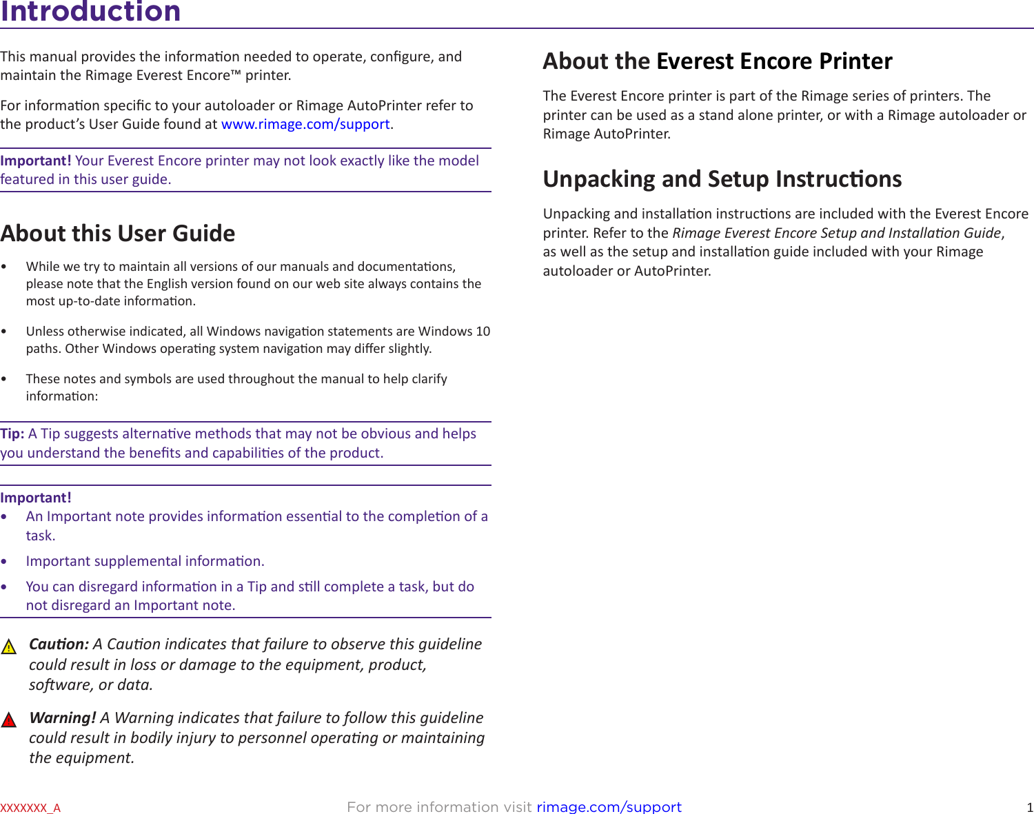 1For more information visit rimage.com/supportXXXXXXX_AIntroductionThis manual provides the informaon needed to operate, congure, and maintain the Rimage Everest Encore™ printer. For informaon specic to your autoloader or Rimage AutoPrinter refer to the product’s User Guide found at www.rimage.com/support. Important! Your Everest Encore printer may not look exactly like the model featured in this user guide.About this User Guide•  While we try to maintain all versions of our manuals and documentaons, please note that the English version found on our web site always contains the most up-to-date informaon. •  Unless otherwise indicated, all Windows navigaon statements are Windows 10 paths. Other Windows operang system navigaon may dier slightly.•  These notes and symbols are used throughout the manual to help clarify informaon:Tip: A Tip suggests alternave methods that may not be obvious and helps you understand the benets and capabilies of the product.Important! •  An Important note provides informaon essenal to the compleon of a task. •  Important supplemental informaon.•  You can disregard informaon in a Tip and sll complete a task, but do not disregard an Important note. ȸCauon: A Cauon indicates that failure to observe this guideline could result in loss or damage to the equipment, product, soware, or data. ȸWarning! A Warning indicates that failure to follow this guideline could result in bodily injury to personnel operang or maintaining the equipment.About the Everest Encore PrinterThe Everest Encore printer is part of the Rimage series of printers. The printer can be used as a stand alone printer, or with a Rimage autoloader or Rimage AutoPrinter.Unpacking and Setup InstruconsUnpacking and installaon instrucons are included with the Everest Encore printer. Refer to the Rimage Everest Encore Setup and Installaon Guide, as well as the setup and installaon guide included with your Rimage autoloader or AutoPrinter.