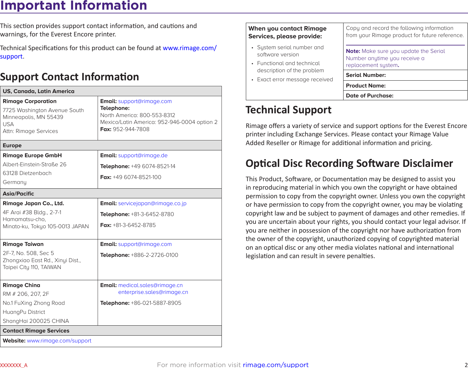 2For more information visit rimage.com/supportXXXXXXX_AImportant InformationThis secon provides support contact informaon, and cauons and warnings, for the Everest Encore printer. Technical Specicaons for this product can be found at www.rimage.com/support. Support Contact InformaonUS, Canada, Latin AmericaRimage Corporation7725 Washington Avenue South Minneapolis, MN 55439 USA Attn: Rimage ServicesEmail: support@rimage.com  Telephone: North America: 800-553-8312 Mexico/Latin America: 952-946-0004 option 2 Fax: 952-944-7808EuropeRimage Europe GmbHAlbert-Einstein-Straße 2663128 Dietzenbach GermanyEmail: support@rimage.deTelephone: +49 6074-8521-14Fax: +49 6074-8521-100Asia/PacicRimage Japan Co., Ltd.4F Arai #38 Bldg., 2-7-1 Hamamatsu-cho, Minato-ku, Tokyo 105-0013 JAPANEmail: servicejapan@rimage.co.jpTelephone: +81-3-6452-8780Fax: +81-3-6452-8785Rimage Taiwan2F-7, No. 508, Sec 5 Zhongxiao East Rd., Xinyi Dist., Taipei City 110, TAIWANEmail: support@rimage.comTelephone: +886-2-2726-0100Rimage ChinaRM # 206, 207, 2FNo.1 FuXing Zhong RoadHuangPu DistrictShangHai 200025 CHINAEmail:  medical.sales@rimage.cn enterprise.sales@rimage.cnTelephone: +86-021-5887-8905Contact Rimage ServicesWebsite: www.rimage.com/supportWhen you contact Rimage Services, please provide:•  System serial number and software version•  Functional and technical description of the problem•  Exact error message receivedCopy and record the following information from your Rimage product for future reference. Note: Make sure you update the Serial Number anytime you receive a  replacement system.Serial Number:Product Name:Date of Purchase:Technical SupportRimage oers a variety of service and support opons for the Everest Encore printer including Exchange Services. Please contact your Rimage Value Added Reseller or Rimage for addional informaon and pricing.Opcal Disc Recording Soware DisclaimerThis Product, Soware, or Documentaon may be designed to assist you in reproducing material in which you own the copyright or have obtained permission to copy from the copyright owner. Unless you own the copyright or have permission to copy from the copyright owner, you may be violang copyright law and be subject to payment of damages and other remedies. If you are uncertain about your rights, you should contact your legal advisor. If you are neither in possession of the copyright nor have authorizaon from the owner of the copyright, unauthorized copying of copyrighted material on an opcal disc or any other media violates naonal and internaonal legislaon and can result in severe penales.   