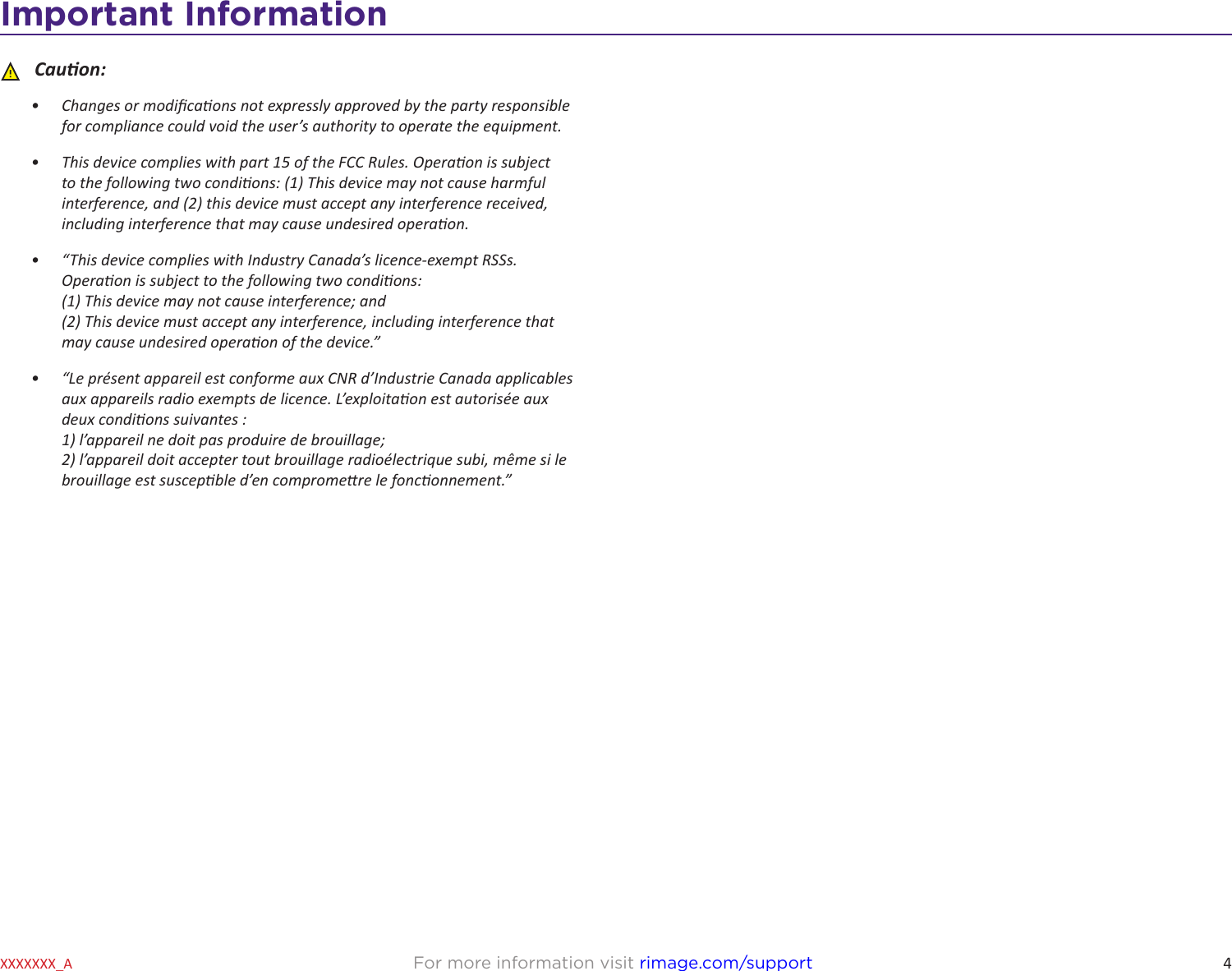 4Important InformationFor more information visit rimage.com/supportXXXXXXX_A ȸCauon:•  Changes or modicaons not expressly approved by the party responsible for compliance could void the user’s authority to operate the equipment.•  This device complies with part 15 of the FCC Rules. Operaon is subject to the following two condions: (1) This device may not cause harmful interference, and (2) this device must accept any interference received, including interference that may cause undesired operaon.•  “This device complies with Industry Canada’s licence-exempt RSSs. Operaon is subject to the following two condions: (1) This device may not cause interference; and (2) This device must accept any interference, including interference that may cause undesired operaon of the device.”•  “Le présent appareil est conforme aux CNR d’Industrie Canada applicables aux appareils radio exempts de licence. L’exploitaon est autorisée aux deux condions suivantes : 1) l’appareil ne doit pas produire de brouillage; 2) l’appareil doit accepter tout brouillage radioélectrique subi, même si le brouillage est suscepble d’en compromere le fonconnement.”