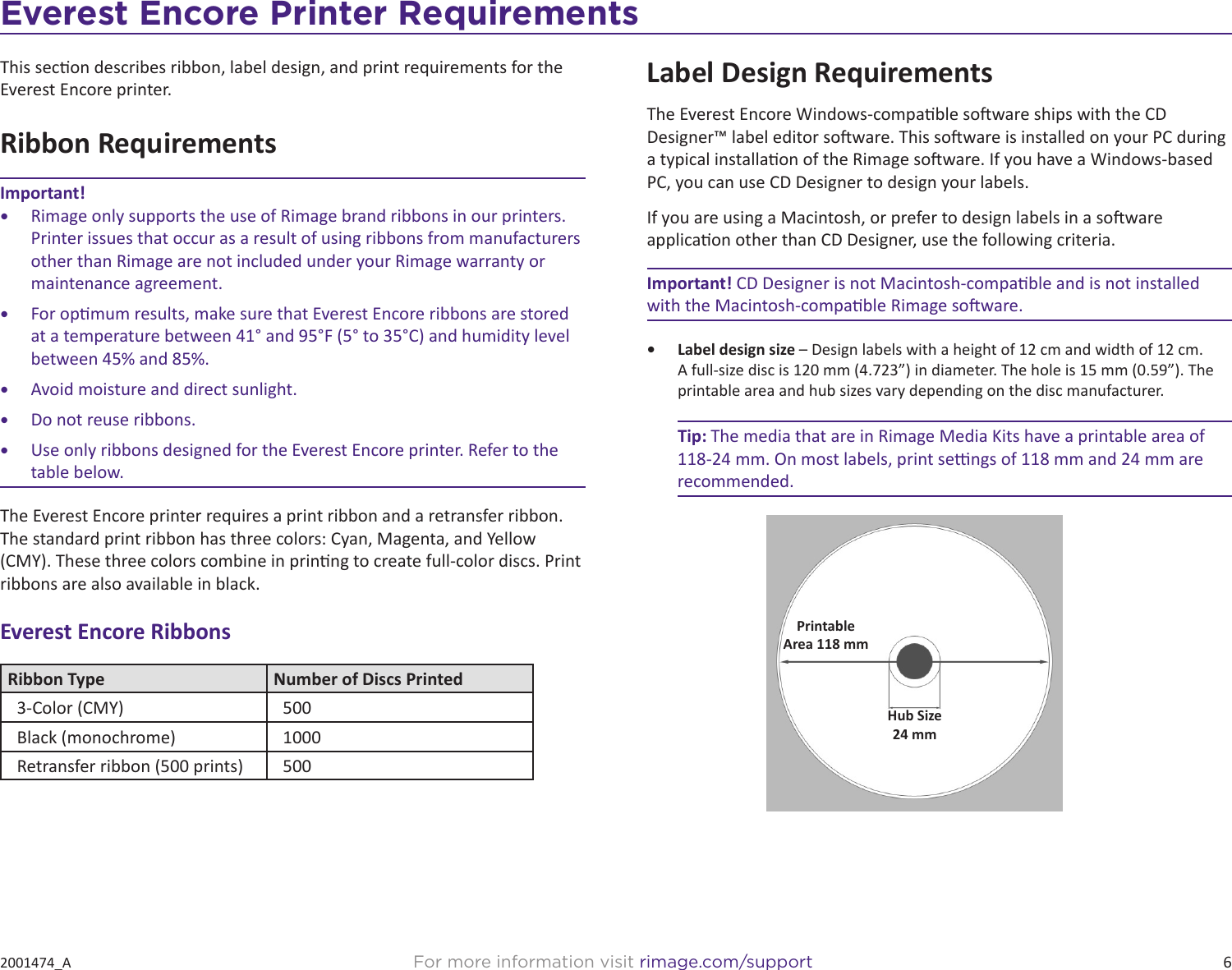 6For more information visit rimage.com/support2001474_AEverest Encore Printer RequirementsThis secon describes ribbon, label design, and print requirements for the Everest Encore printer.Ribbon RequirementsImportant!•  Rimage only supports the use of Rimage brand ribbons in our printers. Printer issues that occur as a result of using ribbons from manufacturers other than Rimage are not included under your Rimage warranty or maintenance agreement.•  For opmum results, make sure that Everest Encore ribbons are stored at a temperature between 41° and 95°F (5° to 35°C) and humidity level between 45% and 85%. •  Avoid moisture and direct sunlight.•  Do not reuse ribbons.•  Use only ribbons designed for the Everest Encore printer. Refer to the table below.The Everest Encore printer requires a print ribbon and a retransfer ribbon. The standard print ribbon has three colors: Cyan, Magenta, and Yellow (CMY). These three colors combine in prinng to create full-color discs. Print ribbons are also available in black. Everest Encore RibbonsRibbon Type Number of Discs Printed3-Color (CMY) 500Black (monochrome) 1000Retransfer ribbon (500 prints) 500Label Design RequirementsThe Everest Encore Windows-compable soware ships with the CD Designer™ label editor soware. This soware is installed on your PC during a typical installaon of the Rimage soware. If you have a Windows-based PC, you can use CD Designer to design your labels.If you are using a Macintosh, or prefer to design labels in a soware applicaon other than CD Designer, use the following criteria.Important! CD Designer is not Macintosh-compable and is not installed with the Macintosh-compable Rimage soware.•  Label design size – Design labels with a height of 12 cm and width of 12 cm. A full-size disc is 120 mm (4.723”) in diameter. The hole is 15 mm (0.59”). The printable area and hub sizes vary depending on the disc manufacturer.Tip: The media that are in Rimage Media Kits have a printable area of 118-24 mm. On most labels, print sengs of 118 mm and 24 mm are recommended.PrintableArea 118 mmHub Size24 mm