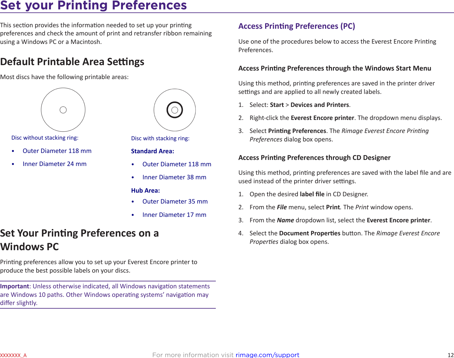 12For more information visit rimage.com/supportXXXXXXX_ASet your Printing PreferencesThis secon provides the informaon needed to set up your prinng preferences and check the amount of print and retransfer ribbon remaining using a Windows PC or a Macintosh.Default Printable Area SengsMost discs have the following printable areas: Set Your Prinng Preferences on a  Windows PCPrinng preferences allow you to set up your Everest Encore printer to produce the best possible labels on your discs.Important: Unless otherwise indicated, all Windows navigaon statements are Windows 10 paths. Other Windows operang systems’ navigaon may dier slightly.Disc without stacking ring: •  Outer Diameter 118 mm•  Inner Diameter 24 mmDisc with stacking ring:Standard Area:•  Outer Diameter 118 mm•  Inner Diameter 38 mmHub Area:•  Outer Diameter 35 mm•  Inner Diameter 17 mmAccess Prinng Preferences (PC)Use one of the procedures below to access the Everest Encore Prinng Preferences.Access Prinng Preferences through the Windows Start MenuUsing this method, prinng preferences are saved in the printer driver sengs and are applied to all newly created labels.1.  Select: Start &gt; Devices and Printers.2.  Right-click the Everest Encore printer. The dropdown menu displays.3.  Select Prinng Preferences. The Rimage Everest Encore Prinng Preferences dialog box opens.Access Prinng Preferences through CD DesignerUsing this method, prinng preferences are saved with the label le and are used instead of the printer driver sengs.1.  Open the desired label le in CD Designer.2.  From the File menu, select Print. The Print window opens.3.  From the Name dropdown list, select the Everest Encore printer.4.  Select the Document Properes buon. The Rimage Everest Encore Properes dialog box opens.