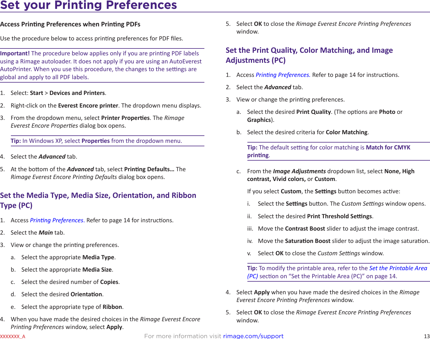 13Set your Printing PreferencesFor more information visit rimage.com/supportXXXXXXX_AAccess Prinng Preferences when Prinng PDFsUse the procedure below to access prinng preferences for PDF les.Important! The procedure below applies only if you are prinng PDF labels using a Rimage autoloader. It does not apply if you are using an AutoEverest AutoPrinter. When you use this procedure, the changes to the sengs are global and apply to all PDF labels.1.  Select: Start &gt; Devices and Printers.2.  Right-click on the Everest Encore printer. The dropdown menu displays.3.  From the dropdown menu, select Printer Properes. The Rimage Everest Encore Properes dialog box opens.Tip: In Windows XP, select Properes from the dropdown menu.4.  Select the Advanced tab.5.  At the boom of the Advanced tab, select Prinng Defaults… The Rimage Everest Encore Prinng Defaults dialog box opens.Set the Media Type, Media Size, Orientaon, and Ribbon Type (PC)1.  Access Prinng Preferences. Refer to page 14 for instrucons.2.  Select the Main tab.3.  View or change the prinng preferences.a.  Select the appropriate Media Type.b.  Select the appropriate Media Size.c.  Select the desired number of Copies.d.  Select the desired Orientaon.e.  Select the appropriate type of Ribbon. 4.  When you have made the desired choices in the Rimage Everest Encore Prinng Preferences window, select Apply. 5.  Select OK to close the Rimage Everest Encore Prinng Preferences window.Set the Print Quality, Color Matching, and Image Adjustments (PC)1.  Access Prinng Preferences. Refer to page 14 for instrucons.2.  Select the Advanced tab.3.  View or change the prinng preferences.a.  Select the desired Print Quality. (The opons are Photo or Graphics).b.  Select the desired criteria for Color Matching.Tip: The default seng for color matching is Match for CMYK prinng.c.  From the Image Adjustments dropdown list, select None, High contrast, Vivid colors, or Custom. If you select Custom, the Sengs buon becomes acve:i.  Select the Sengs buon. The Custom Sengs window opens. ii.  Select the desired Print Threshold Sengs.iii.  Move the Contrast Boost slider to adjust the image contrast.iv.  Move the Saturaon Boost slider to adjust the image saturaon.v.  Select OK to close the Custom Sengs window.Tip: To modify the printable area, refer to the Set the Printable Area (PC) secon on “Set the Printable Area (PC)” on page 14. 4.  Select Apply when you have made the desired choices in the Rimage Everest Encore Prinng Preferences window.5.  Select OK to close the Rimage Everest Encore Prinng Preferences window.